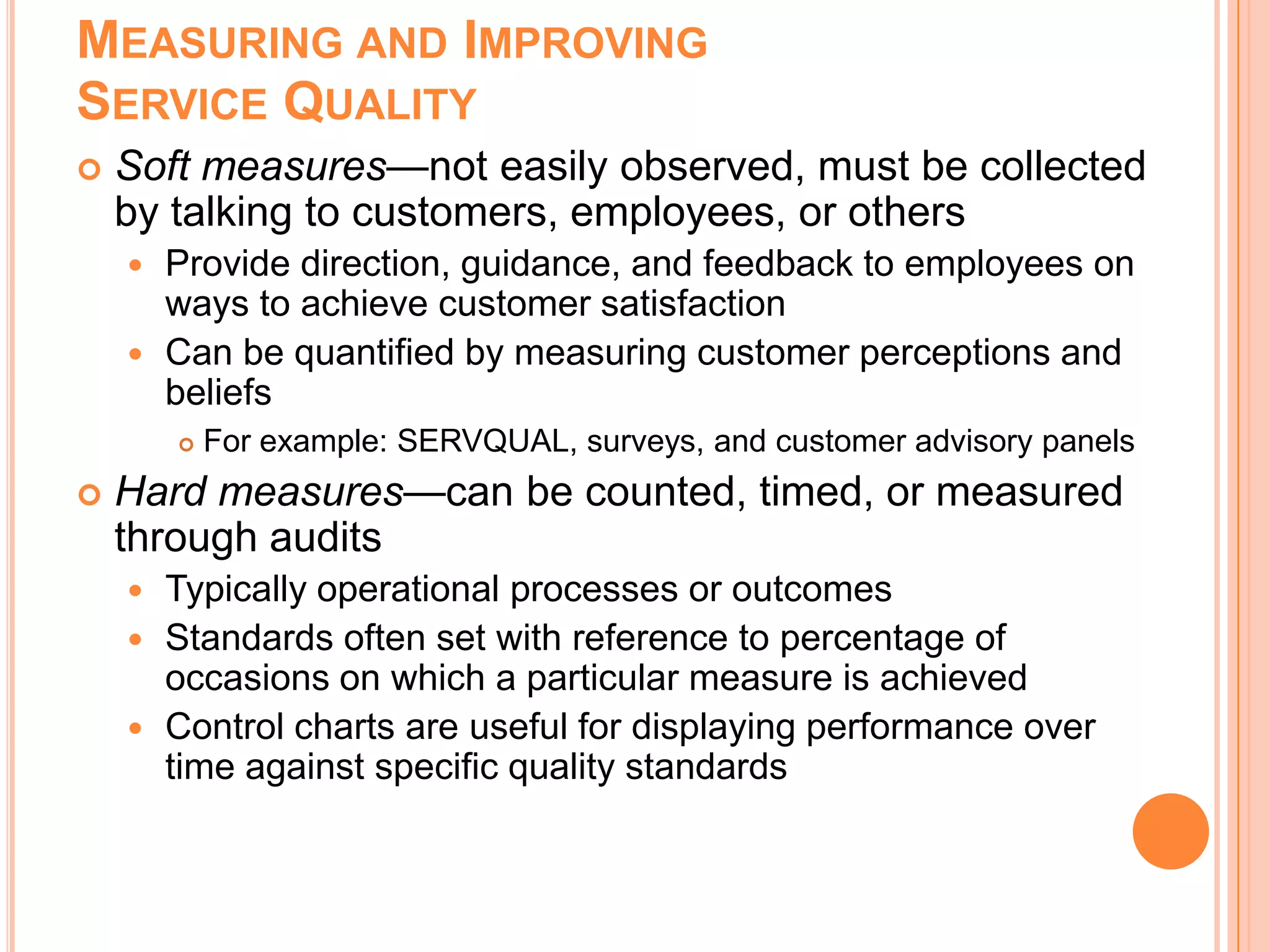 MEASURING AND IMPROVING
SERVICE QUALITY
 Soft measures—not easily observed, must be collected
by talking to customers, employees, or others
 Provide direction, guidance, and feedback to employees on
ways to achieve customer satisfaction
 Can be quantified by measuring customer perceptions and
beliefs
 For example: SERVQUAL, surveys, and customer advisory panels
 Hard measures—can be counted, timed, or measured
through audits
 Typically operational processes or outcomes
 Standards often set with reference to percentage of
occasions on which a particular measure is achieved
 Control charts are useful for displaying performance over
time against specific quality standards
 