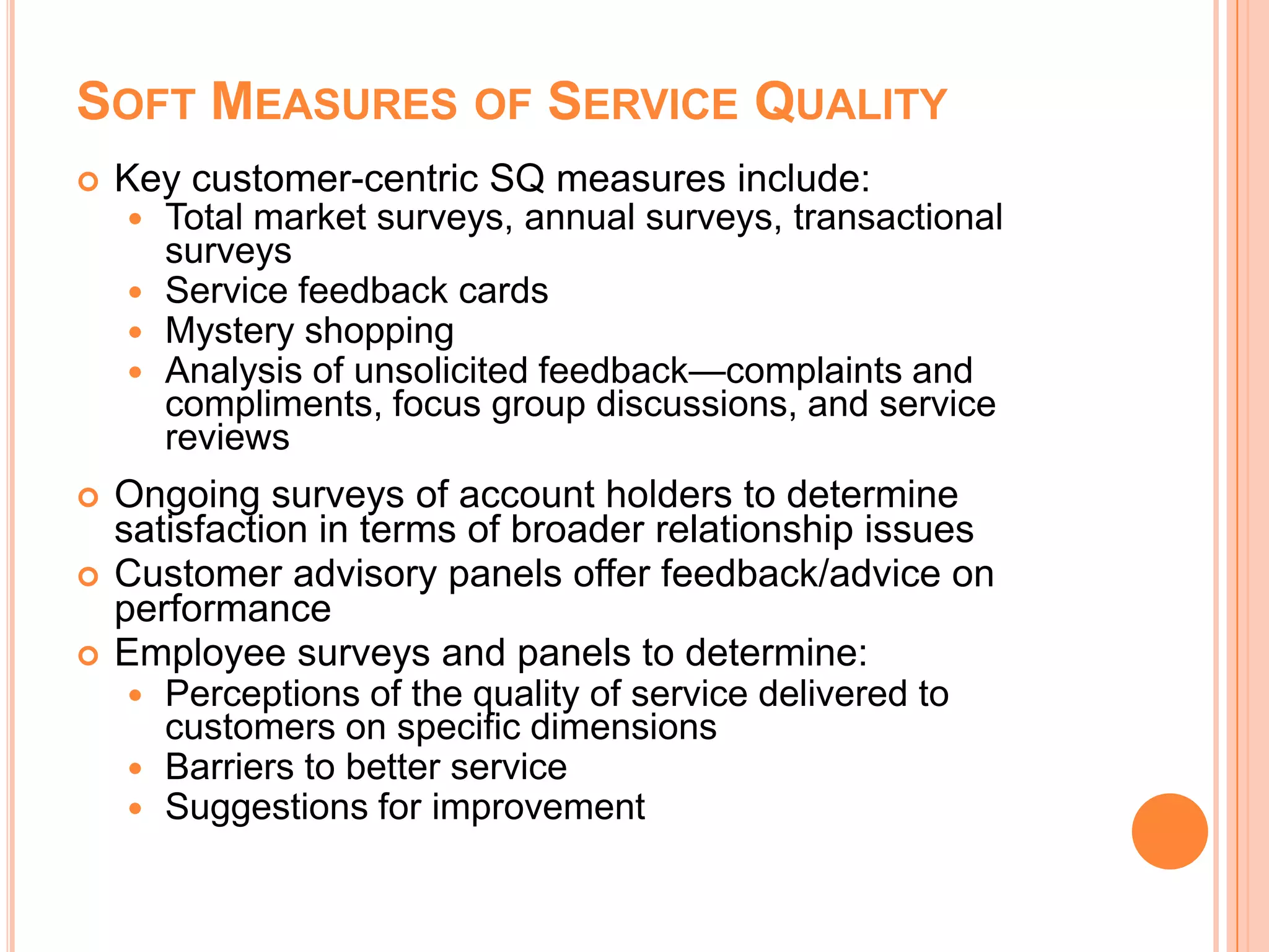 SOFT MEASURES OF SERVICE QUALITY
 Key customer-centric SQ measures include:
 Total market surveys, annual surveys, transactional
surveys
 Service feedback cards
 Mystery shopping
 Analysis of unsolicited feedback—complaints and
compliments, focus group discussions, and service
reviews
 Ongoing surveys of account holders to determine
satisfaction in terms of broader relationship issues
 Customer advisory panels offer feedback/advice on
performance
 Employee surveys and panels to determine:
 Perceptions of the quality of service delivered to
customers on specific dimensions
 Barriers to better service
 Suggestions for improvement
 