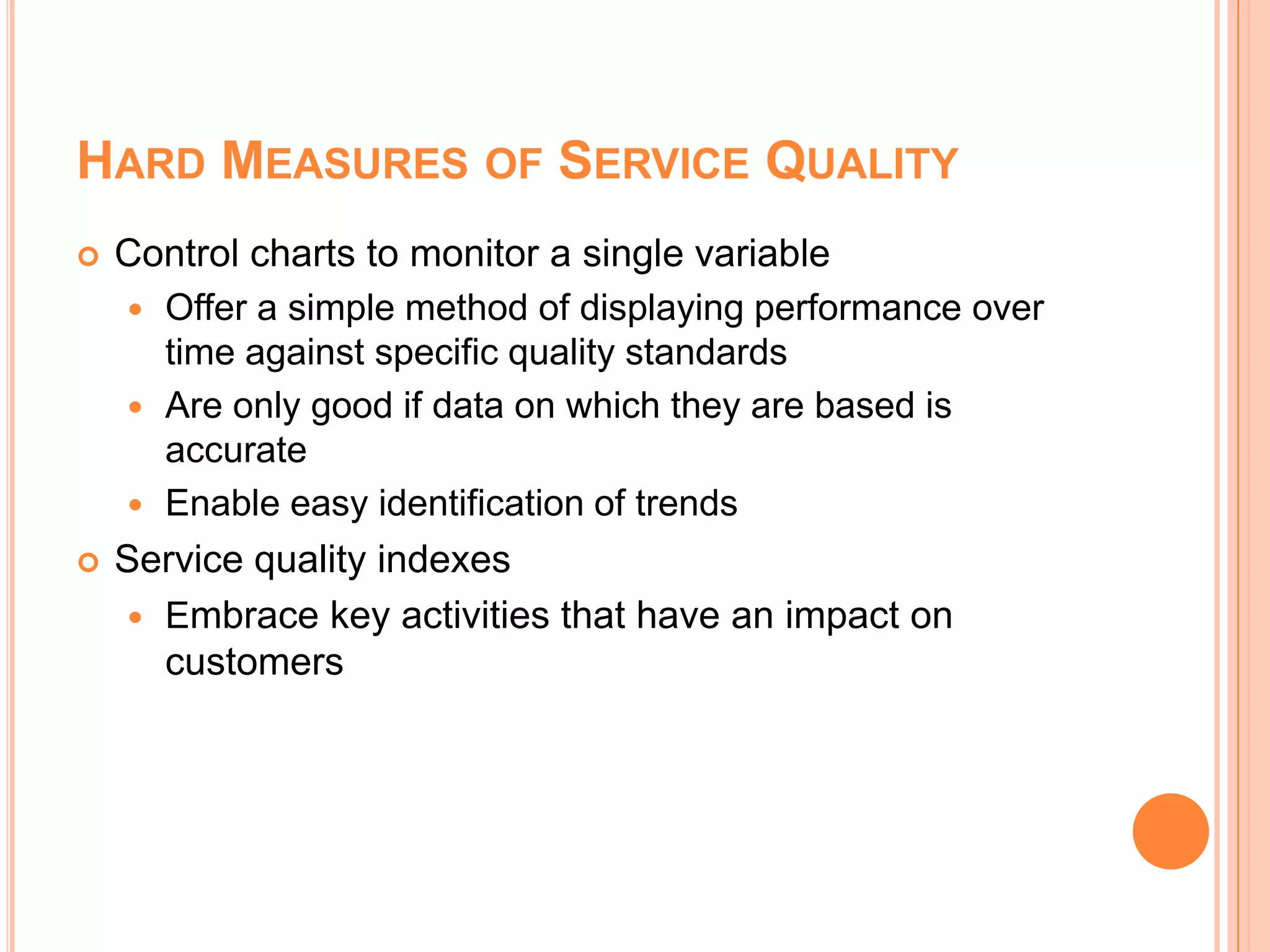 HARD MEASURES OF SERVICE QUALITY
 Control charts to monitor a single variable
 Offer a simple method of displaying performance over
time against specific quality standards
 Are only good if data on which they are based is
accurate
 Enable easy identification of trends
 Service quality indexes
 Embrace key activities that have an impact on
customers
 
