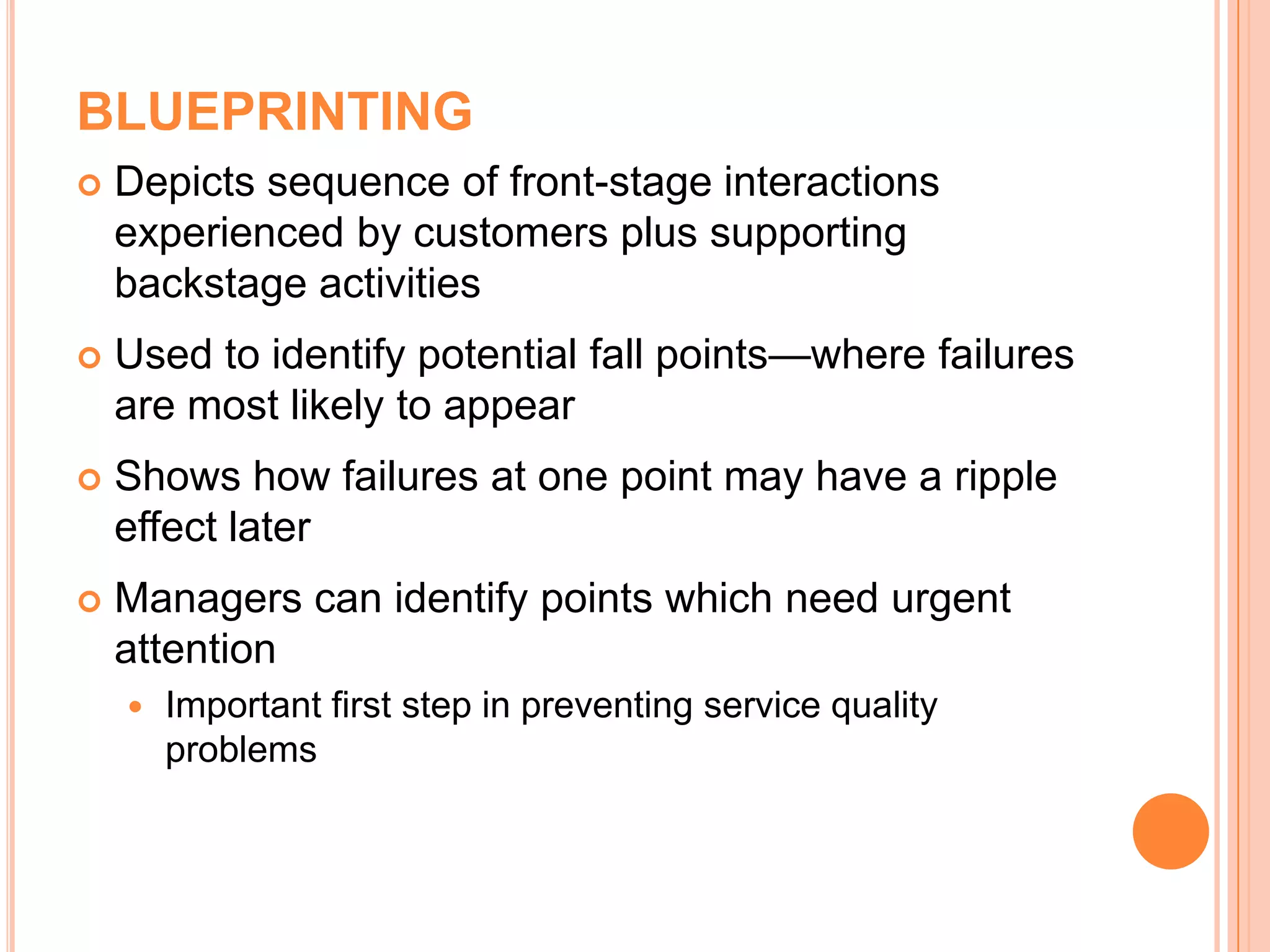 BLUEPRINTING
 Depicts sequence of front-stage interactions
experienced by customers plus supporting
backstage activities
 Used to identify potential fall points—where failures
are most likely to appear
 Shows how failures at one point may have a ripple
effect later
 Managers can identify points which need urgent
attention
 Important first step in preventing service quality
problems
 