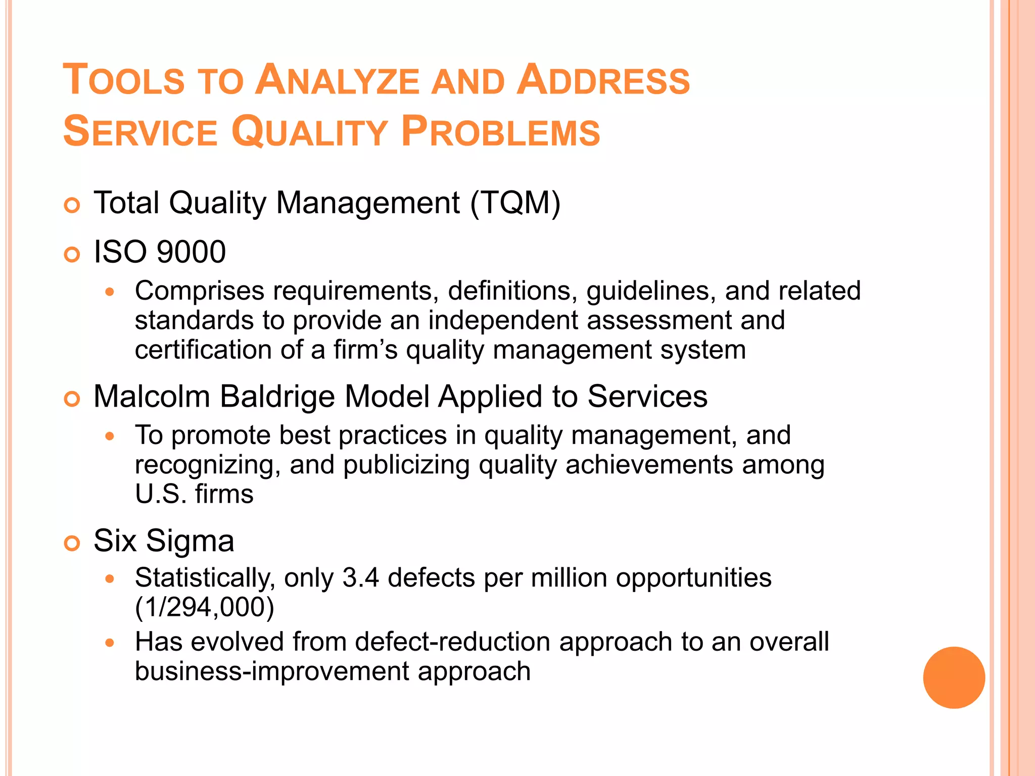 TOOLS TO ANALYZE AND ADDRESS
SERVICE QUALITY PROBLEMS
 Total Quality Management (TQM)
 ISO 9000
 Comprises requirements, definitions, guidelines, and related
standards to provide an independent assessment and
certification of a firm’s quality management system
 Malcolm Baldrige Model Applied to Services
 To promote best practices in quality management, and
recognizing, and publicizing quality achievements among
U.S. firms
 Six Sigma
 Statistically, only 3.4 defects per million opportunities
(1/294,000)
 Has evolved from defect-reduction approach to an overall
business-improvement approach
 