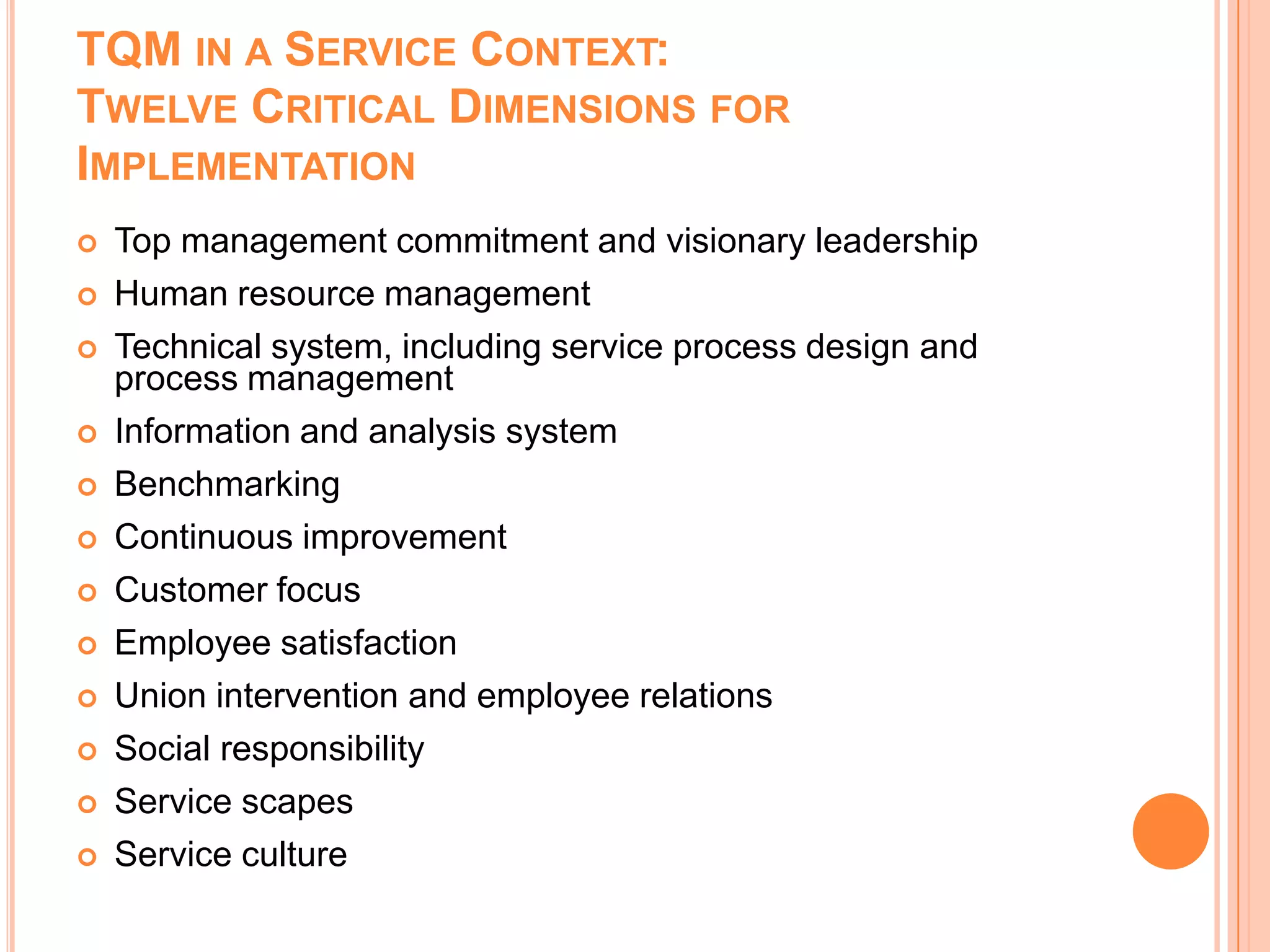 TQM IN A SERVICE CONTEXT:
TWELVE CRITICAL DIMENSIONS FOR
IMPLEMENTATION
 Top management commitment and visionary leadership
 Human resource management
 Technical system, including service process design and
process management
 Information and analysis system
 Benchmarking
 Continuous improvement
 Customer focus
 Employee satisfaction
 Union intervention and employee relations
 Social responsibility
 Service scapes
 Service culture
 