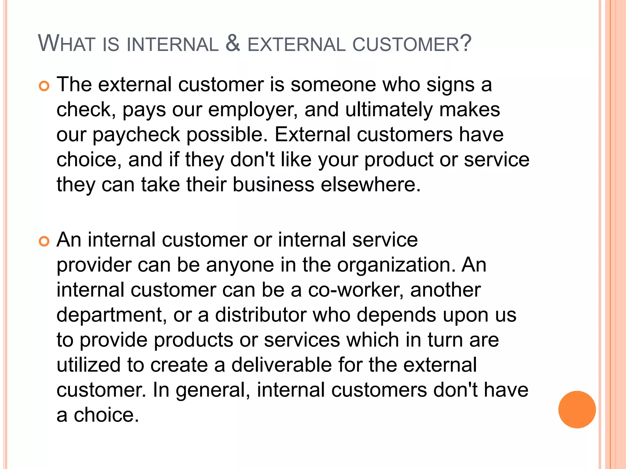 WHAT IS INTERNAL & EXTERNAL CUSTOMER?
 The external customer is someone who signs a
check, pays our employer, and ultimately makes
our paycheck possible. External customers have
choice, and if they don't like your product or service
they can take their business elsewhere.
 An internal customer or internal service
provider can be anyone in the organization. An
internal customer can be a co-worker, another
department, or a distributor who depends upon us
to provide products or services which in turn are
utilized to create a deliverable for the external
customer. In general, internal customers don't have
a choice.
 