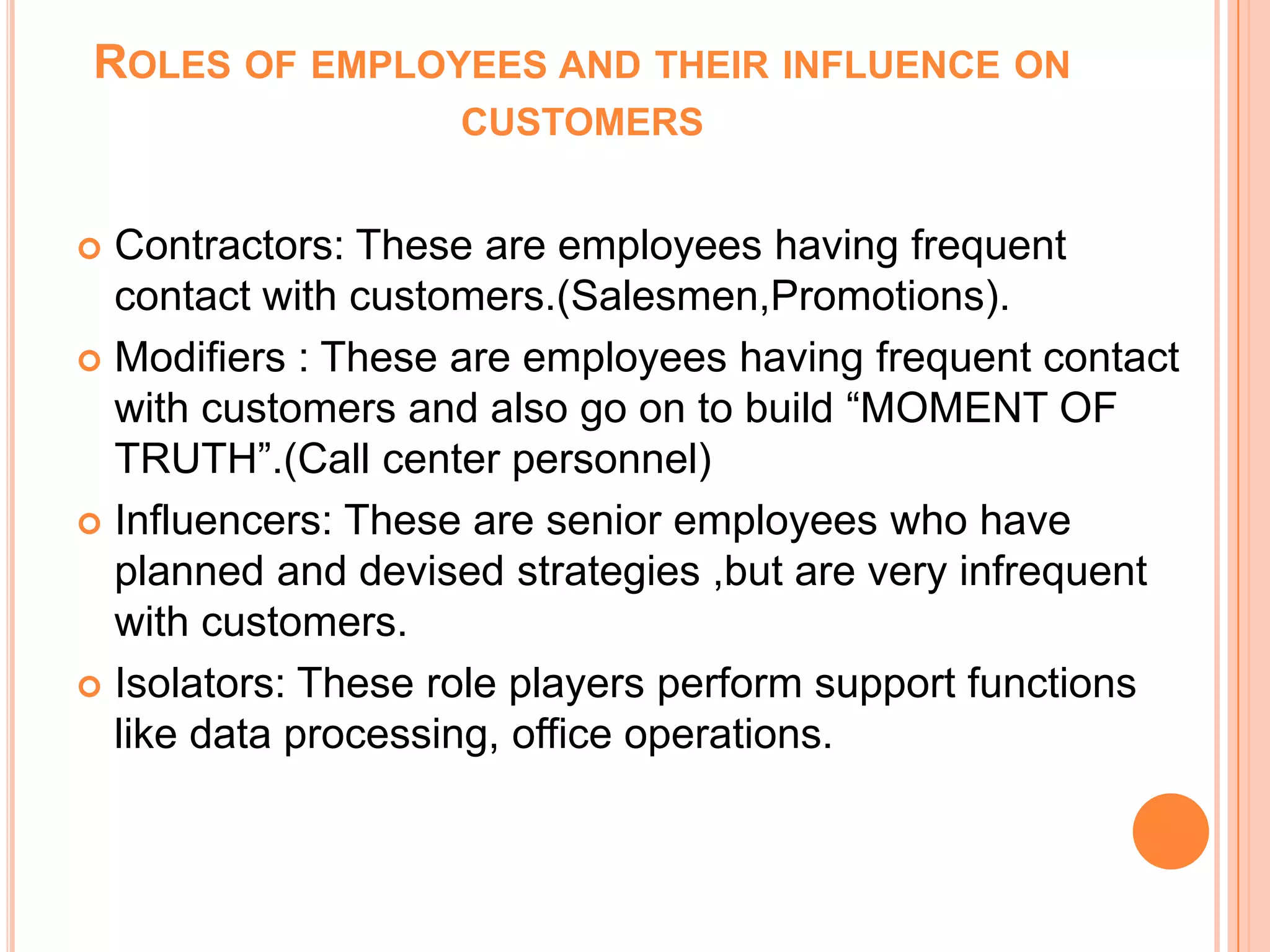  Contractors: These are employees having frequent
contact with customers.(Salesmen,Promotions).
 Modifiers : These are employees having frequent contact
with customers and also go on to build “MOMENT OF
TRUTH”.(Call center personnel)
 Influencers: These are senior employees who have
planned and devised strategies ,but are very infrequent
with customers.
 Isolators: These role players perform support functions
like data processing, office operations.
ROLES OF EMPLOYEES AND THEIR INFLUENCE ON
CUSTOMERS
 