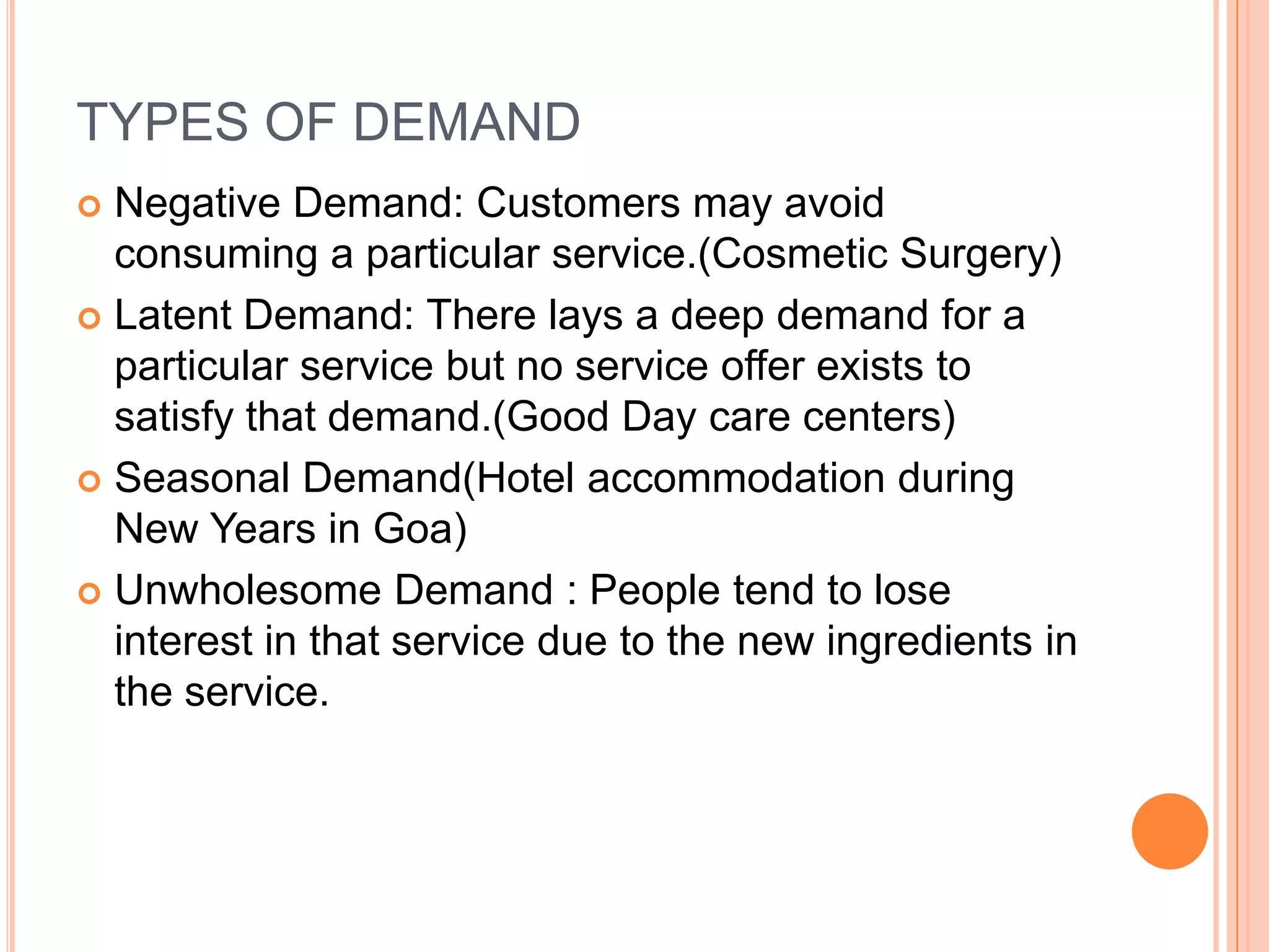 TYPES OF DEMAND
 Negative Demand: Customers may avoid
consuming a particular service.(Cosmetic Surgery)
 Latent Demand: There lays a deep demand for a
particular service but no service offer exists to
satisfy that demand.(Good Day care centers)
 Seasonal Demand(Hotel accommodation during
New Years in Goa)
 Unwholesome Demand : People tend to lose
interest in that service due to the new ingredients in
the service.
 