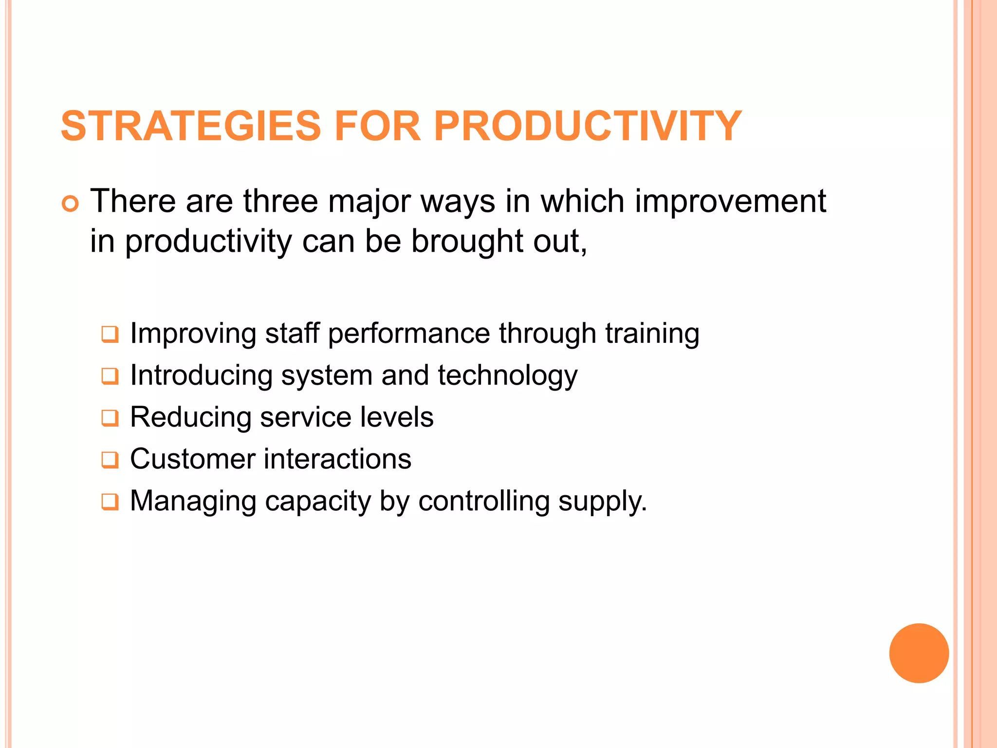 STRATEGIES FOR PRODUCTIVITY
 There are three major ways in which improvement
in productivity can be brought out,
 Improving staff performance through training
 Introducing system and technology
 Reducing service levels
 Customer interactions
 Managing capacity by controlling supply.
 