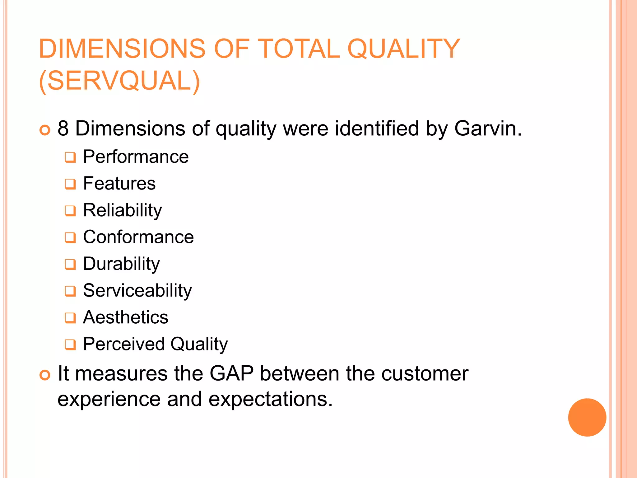 DIMENSIONS OF TOTAL QUALITY
(SERVQUAL)
 8 Dimensions of quality were identified by Garvin.
 Performance
 Features
 Reliability
 Conformance
 Durability
 Serviceability
 Aesthetics
 Perceived Quality
 It measures the GAP between the customer
experience and expectations.
 