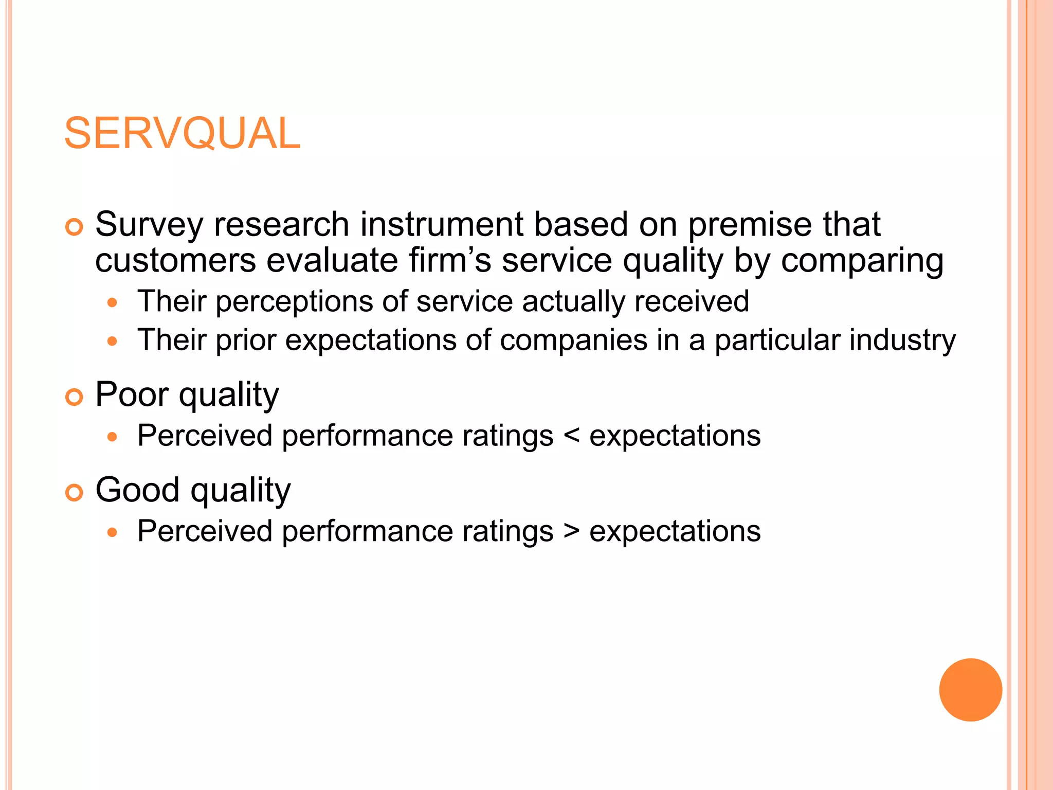 SERVQUAL
 Survey research instrument based on premise that
customers evaluate firm’s service quality by comparing
 Their perceptions of service actually received
 Their prior expectations of companies in a particular industry
 Poor quality
 Perceived performance ratings < expectations
 Good quality
 Perceived performance ratings > expectations
 