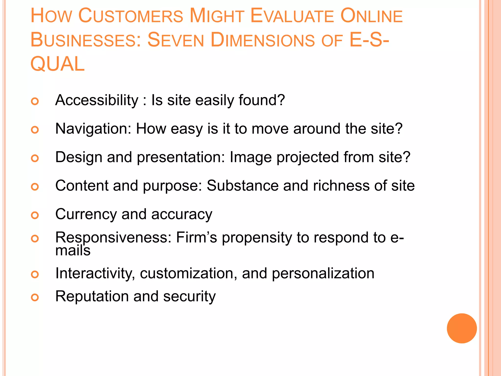 HOW CUSTOMERS MIGHT EVALUATE ONLINE
BUSINESSES: SEVEN DIMENSIONS OF E-S-
QUAL
 Accessibility : Is site easily found?
 Navigation: How easy is it to move around the site?
 Design and presentation: Image projected from site?
 Content and purpose: Substance and richness of site
 Currency and accuracy
 Responsiveness: Firm’s propensity to respond to e-
mails
 Interactivity, customization, and personalization
 Reputation and security
 