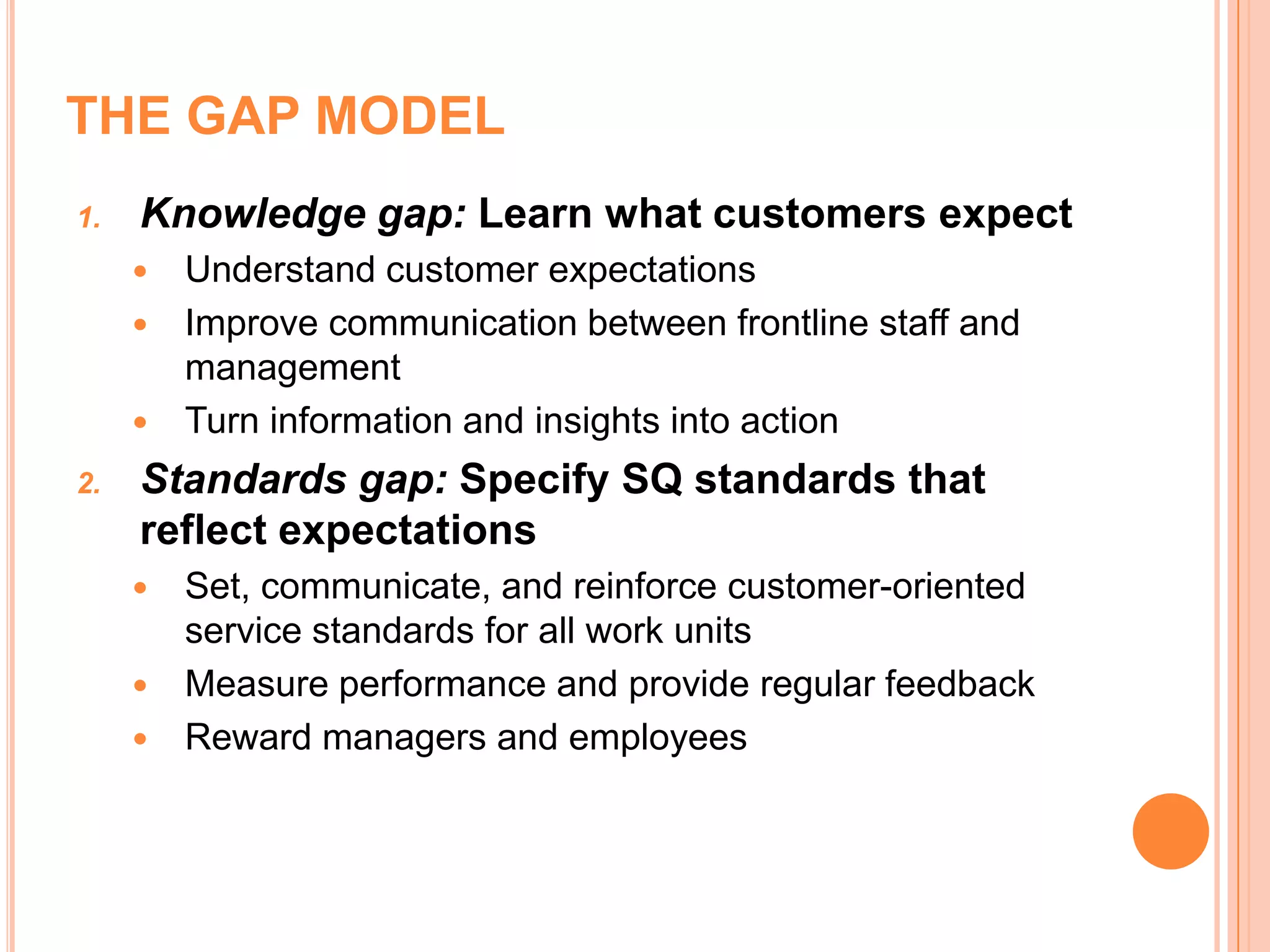 THE GAP MODEL
1. Knowledge gap: Learn what customers expect
 Understand customer expectations
 Improve communication between frontline staff and
management
 Turn information and insights into action
2. Standards gap: Specify SQ standards that
reflect expectations
 Set, communicate, and reinforce customer-oriented
service standards for all work units
 Measure performance and provide regular feedback
 Reward managers and employees
 