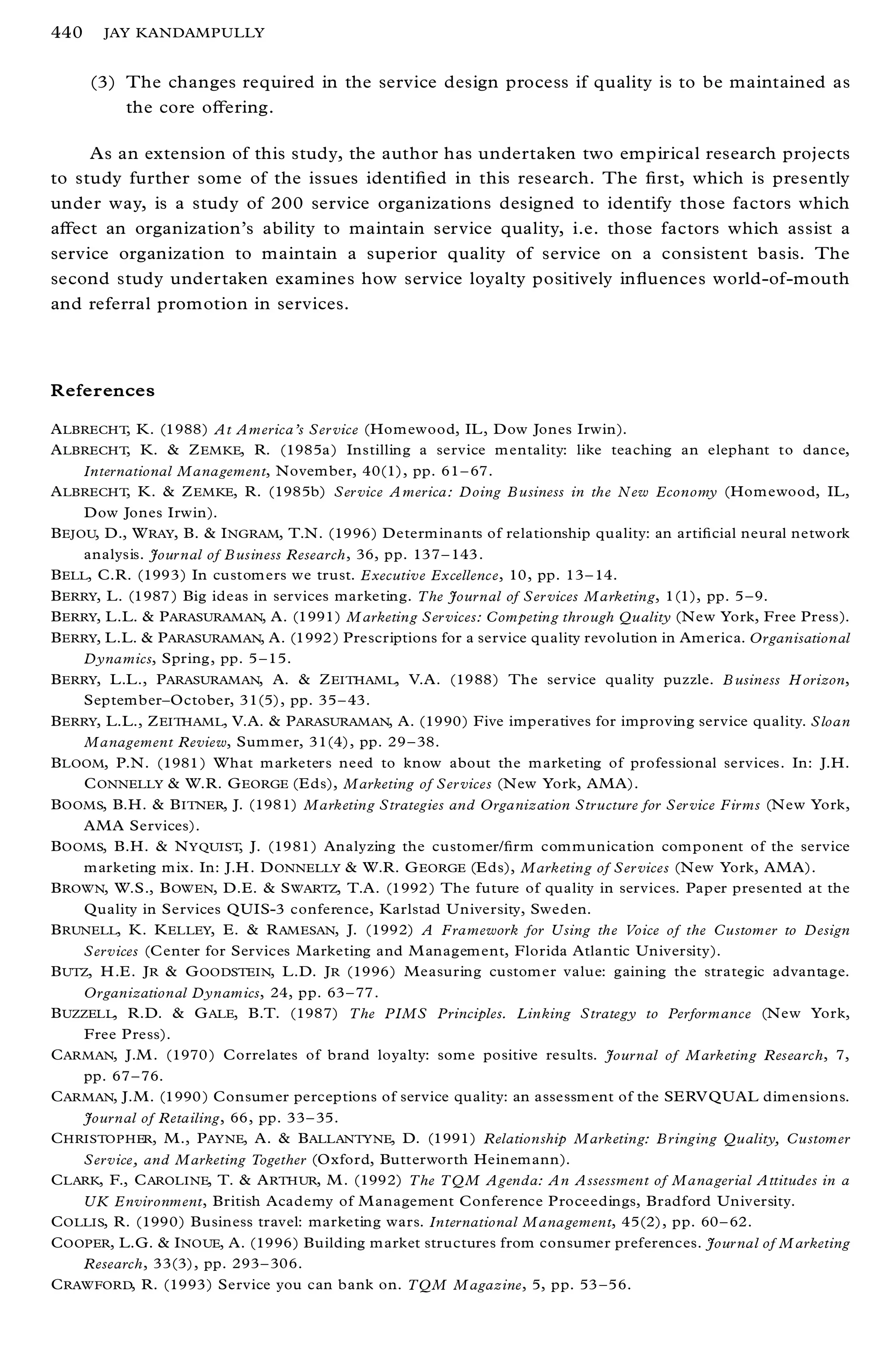 440    JAY KANDAMPULLY


      (3) The changes required in the service design process if quality is to be maintained as
          the core oþ ering.

     As an extension of this study, the author has undertaken two empirical research projects
to study further some of the issues identi® ed in this research. The ® rst, which is presently
under way, is a study of 200 service organizations designed to identify those factors which
aþ ect an organization’s ability to maintain service quality, i.e. those factors which assist a
service organization to maintain a superior quality of service on a consistent basis. The
second study undertaken examines how service loyalty positively in¯ uences world-of-mouth
and referral promotion in services.



References

A LBRECHT, K. (1988) At America’s Ser vice (Hom ewood, IL , Dow Jones Irwin).
A LBRECHT, K. & Z EMKE, R. (1985a ) Instilling a service m entality: like teaching an elephant to dance,
     International Management, Novem ber, 40(1), pp. 61 ± 67.
A LBRECHT, K. & Z EMKE, R. (1985b) Ser vice A merica: Doing B usiness in the New Economy (Hom ewood, IL,
     Dow Jones Irwin).
B EJOU, D., W RAY, B. & I NGRAM, T.N. (1996) Determ inants of relationship quality: an arti® cial neural network
     analysis. Jour nal of B usiness Research, 36, pp. 137 ± 143 .
B ELL, C.R. (1993) In custom ers we trust. Executive Excellence, 10, pp. 13 ± 14.
B ERRY, L. (1987 ) Big ideas in services marketing. The Journal of Ser vices Marketing, 1(1), pp. 5 ± 9.
B ERRY, L.L. & P ARASURAMAN, A. (1991) M arketing Ser vices: Competing through Quality (N ew York, Free Press).
B ERRY, L.L. & P ARASURAMAN, A. (1992 ) Prescriptions for a service quality revolution in Am erica. Organisational
     Dynamics, Spring, pp. 5 ± 15.
B ERRY, L.L., P ARASURAMAN, A. & Z EITHAML, V.A. (1988) The service quality puzzle. B usiness H orizon,
     Septem ber± October, 31(5), pp. 35 ± 43.
B ERRY, L.L., Z EITHAML, V.A. & P ARASURAMAN, A. (1990) Five imperatives for improving service quality. Sloan
     Management Review, Sum mer, 31(4), pp. 29 ± 38.
B LOOM, P.N. (1981 ) W hat m arketers need to know about the m arketing of professional services. In: J.H.
     C ONNELLY & W.R. G EORGE (E ds), Marketing of Ser vices (N ew York, AMA).
B OOMS, B.H. & B ITNER, J. (1981) Marketing Strategies and Organization Structure for Ser vice Firms (N ew York,
     AMA Services).
B OOMS, B.H. & N YQUIST, J. (1981) Analyzing the customer/® rm com m unication com ponent of the service
     m arketing m ix. In: J.H . D ONNELLY & W.R. G EORGE (E ds), Marketing of Ser vices (N ew York, AMA).
B ROWN, W.S., B OW EN, D.E. & S WARTZ, T.A. (1992 ) The future of quality in services. Paper presented at the
     Quality in Services QUIS-3 conference, Karlstad U niversity, Sweden.
B RUNELL, K. K ELLEY, E. & R AM ESAN, J. (1992) A Framework for Using the Voice of the Customer to Design
     Services (C enter for Services Marketing and M anagem ent, Florida Atlantic University).
B UTZ, H .E. J R & G OODSTEIN, L.D. J R (1996) Measuring custom er value: gaining the strategic advantage.
     Organizational Dynamics, 24, pp. 63 ± 77.
B UZZELL, R.D. & G ALE, B.T. (1987) The PIMS Principles. Linking Strategy to Performance (N ew York,
     Free Press).
C ARMAN, J.M . (1970 ) Correlates of brand loyalty: som e positive results. Journal of Marketing Research, 7,
     pp. 67 ± 76.
C ARMAN, J.M. (1990 ) Consum er perceptions of service quality: an assessm ent of the SERV QUAL dim ensions.
     Journal of Retailing, 66, pp. 33 ± 35.
C HRISTOPHER, M., P AYNE, A. & B ALLANTYNE, D. (1991) Relationship Marketing: B ringing Quality, Customer
     Service, and Marketing Together (O xford, Butterworth Heinem ann).
C LARK, F., C AROLINE, T. & A RTHUR, M . (1992) The TQM Agenda: An Assessment of Managerial Attitudes in a
     UK Environment, British Academy of M anagement Conference Proceedings, Bradford University.
C OLLIS, R. (1990) Business travel: marketing wars. International Management, 45(2), pp. 60 ± 62.
C OOPER, L.G. & I NOUE, A. (1996) Building m arket structures from consumer preferences. Jour nal of M arketing
     Research, 33(3), pp. 293 ± 306.
C RAWFORD, R. (1993) Service you can bank on. TQM M agazine, 5, pp. 53 ± 56.
 