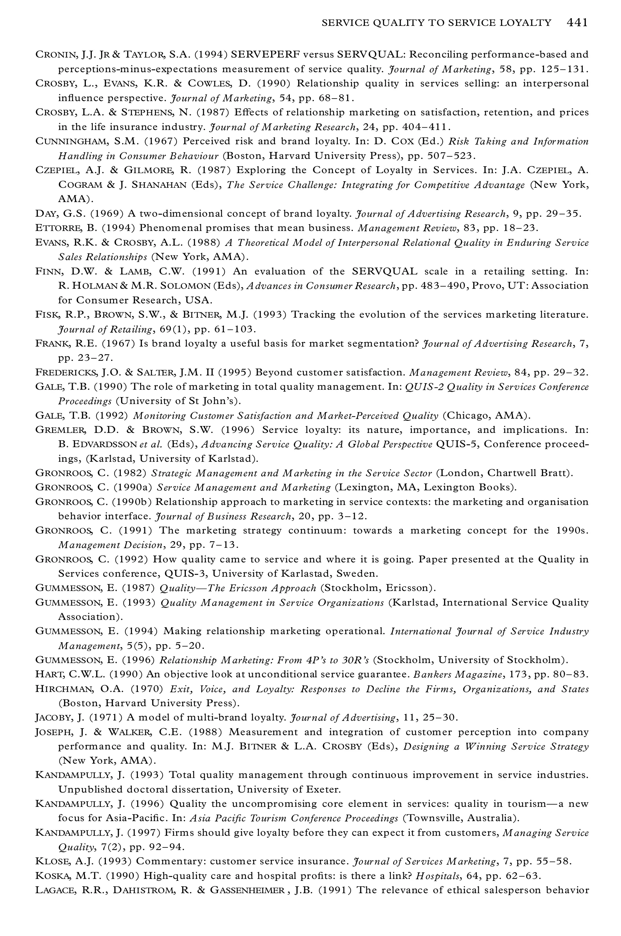 SERVICE QUALITY TO SERVICE LOYALTY                 441

C RONIN, J.J. JR & TAYLOR, S.A. (1994 ) SERV EPERF versus SERV QUAL: Reconciling perform ance-based and
     perceptions-m inus-expectations measurement of service quality. Journal of M arketing, 58, pp. 125 ± 131.
C ROSBY, L., E VANS, K.R. & C OWLES, D. (1990) Relationship quality in services selling: an interpersonal
     in¯ uence perspective. Journal of Marketing, 54, pp. 68 ± 81.
C ROSBY, L.A. & S TEP HENS, N. (1987) Eþ ects of relationship m arketing on satisfaction, retention, and prices
     in the life insurance industry. Jour nal of M arketing R esearch, 24, pp. 404 ± 411 .
C UNNINGHAM, S.M . (1967) Perceived risk and brand loyalty. In: D. C OX (E d.) Risk Taking and Infor mation
     Handling in Consumer B ehaviour (Boston, H arvard U niversity Press), pp. 507 ± 523 .
C ZEPIEL, A.J. & G ILMORE, R. (1987 ) Exploring the Concept of Loyalty in Services. In: J.A. C ZEPIEL, A.
     C OGRAM & J. S HANAHAN (Eds), The Ser vice Challenge: Integrating for Competitive Advantage (N ew York,
     AMA).
D AY, G.S. (1969) A two-dim ensional concept of brand loyalty. Journal of Advertising R esearch, 9, pp. 29 ± 35.
E TTORRE, B. (1994) Phenom enal prom ises that mean business. Management Review, 83, pp. 18 ± 23.
E VANS, R.K. & C ROSBY, A.L. (1988) A Theoretical Model of Interpersonal Relational Quality in Enduring Service
     Sales Relationships (N ew York, AM A).
F INN, D.W. & L AMB, C.W. (1991) An evaluation of the SERVQUAL scale in a retailing setting. In:
     R. H OLMAN & M.R. S OLOMON (E ds), A dvances in Consumer Research, pp. 483 ± 490 , Provo, UT : Association
     for Consum er Research, USA.
F ISK, R.P., B ROWN, S.W., & B ITNER, M .J. (1993) Tracking the evolution of the services m arketing literature.
     Journal of Retailing, 69(1), pp. 61 ± 103.
FRANK, R.E. (1967) Is brand loyalty a useful basis for market segmentation? Jour nal of Advertising Research, 7,
     pp. 23 ± 27.
FREDERICKS, J.O. & S ALTER, J.M . II (1995 ) Beyond custom er satisfaction. Management Review, 84, pp. 29 ± 32.
G ALE, T.B. (1990) The role of marketing in total quality managem ent. In: QU IS-2 Q uality in Services Conference
     Proceedings (U niversity of St John’s).
G ALE, T.B. (1992) Monitoring Customer Satisfaction and Market-Perceived Quality (Chicago, AM A).
G REMLER, D.D. & B ROWN, S.W. (1996 ) Service loyalty: its nature, importance, and implications. In:
     B. E DVARDSSON et al. (Eds), Advancing Service Quality: A Global Perspective QU IS-5, Conference proceed-
     ings, (K arlstad, U niversity of Karlstad).
G RONROOS, C. (1982) Strategic Management and M arketing in the Ser vice Sector (London, Chartwell Bratt).
G RONROOS, C. (1990a) Ser vice M anagement and Marketing (Lexington, MA, Lexington Books).
G RONROOS, C. (1990b ) Relationship approach to m arketing in service contexts: the m arketing and organisation
     behavior interface. Journal of B usiness Research, 20, pp. 3 ± 12.
G RONROOS, C. (1991) The marketing strategy continuum: towards a m arketing concept for the 1990s.
     Management Decision, 29, pp. 7 ± 13.
G RONROOS, C. (1992) How quality cam e to service and where it is going. Paper presented at the Quality in
     Services conference, QUIS-3, U niversity of Karlastad, Sweden.
G UMMESSON, E. (1987) Q ualityÐ The Ericsson Approach (Stockholm, Ericsson).
G UMMESSON, E. (1993) Quality Management in Ser vice Organizations (K arlstad, International Service Quality
     Association).
G UMMESSON, E. (1994) Making relationship m arketing operational. International Jour nal of Ser vice Industry
     Management, 5(5), pp. 5 ± 20.
G UMMESSON, E. (1996) Relationship M arketing: From 4P’s to 30R’s (Stockholm, U niversity of Stockholm).
H ART, C.W.L. (1990 ) An objective look at unconditional service guarantee. B ankers Magazine, 173 , pp. 80 ± 83.
H IRCHMAN, O.A. (1970) Exit, Voice, and Loyalty: Responses to Decline the Firms, Organizations, and States
     (Boston, Harvard University Press).
JACOBY, J. (1971 ) A m odel of m ulti-brand loyalty. Jour nal of Advertising, 11, 25 ± 30.
JOSEPH, J. & W ALKER, C.E. (1988 ) Measurem ent and integration of custom er perception into com pany
     perform ance and quality. In: M .J. B ITNER & L.A. C ROSBY (Eds), Designing a Winning Service Strategy
     (N ew York, AMA).
K ANDAMPULLY, J. (1993 ) Total quality m anagem ent through continuous improvem ent in service industries.
     Unpublished doctoral dissertation, U niversity of Exeter.
K ANDAMPULLY, J. (1996) Quality the uncom promising core elem ent in services: quality in tourismÐ a new
     focus for Asia-Paci® c. In: Asia Paci® c Tourism Conference Proceedings (Townsville, Australia).
K ANDAMPULLY, J. (1997) Firm s should give loyalty before they can expect it from custom ers, M anaging Service
     Quality, 7(2), pp. 92 ± 94.
K LOSE, A.J. (1993) Comm entary: custom er service insurance. Jour nal of Ser vices M arketing, 7, pp. 55 ± 58.
K OSKA, M .T. (1990 ) High-quality care and hospital pro® ts: is there a link? H ospitals, 64, pp. 62 ± 63.
L AGACE, R.R., D AHISTROM, R. & G ASSENHEIMER , J.B. (1991 ) The relevance of ethical salesperson behavior
 