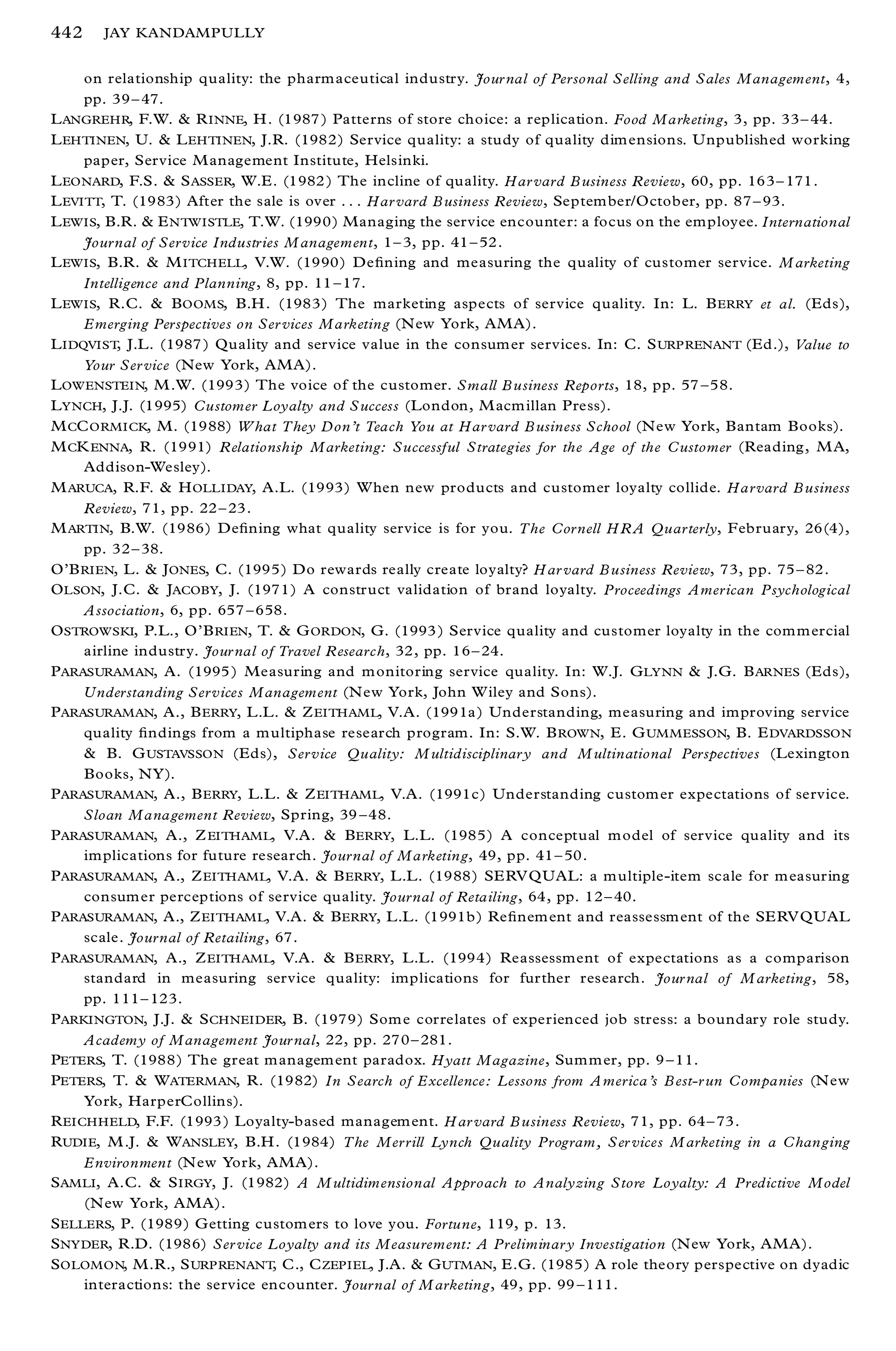 442    JAY KANDAMPULLY


     on relationship quality: the pharm aceutical industry. Jour nal of Personal Selling and Sales Management, 4,
     pp. 39 ± 47.
L ANGREHR, F.W. & R INNE, H . (1987 ) Patterns of store choice: a replication. Food Marketing, 3, pp. 33 ± 44.
L EHTINEN, U. & L EHTINEN, J.R. (1982) Service quality: a study of quality dim ensions. U npublished working
     paper, Service M anagement Institute, Helsinki.
L EONARD, F.S. & S ASSER, W.E. (1982 ) The incline of quality. Har vard B usiness Review, 60, pp. 163 ± 171 .
L EVITT, T. (1983) After the sale is over . . . Har vard B usiness Review, Septem ber/October, pp. 87 ± 93.
L EWIS, B.R. & E NTW ISTLE, T.W. (1990) Managing the service encounter: a focus on the employee. International
     Journal of Service Industries M anagement, 1 ± 3, pp. 41 ± 52.
L EWIS, B.R. & M ITCHELL, V.W. (1990) De® ning and measuring the quality of customer service. M arketing
     Intelligence and Planning, 8, pp. 11 ± 17.
L EWIS, R.C. & B OOMS, B.H . (1983) The marketing aspects of service quality. In: L. B ERRY et al. (Eds),
     Emerging Perspectives on Ser vices Marketing (N ew York, AMA).
L IDQVIST, J.L. (1987 ) Quality and service value in the consum er services. In: C. S URP RENANT (Ed.), Value to
     Your Ser vice (New York, AMA).
L OWENSTEIN, M .W. (1993) The voice of the customer. Small B usiness Reports, 18, pp. 57 ± 58.
L YNCH, J.J. (1995) Customer Loyalty and Success (London, M acm illan Press).
M CC ORMICK, M. (1988) W hat They Don’t Teach You at Har vard B usiness School (N ew York, Bantam Books).
M CK ENNA, R. (1991) R elationship Marketing: Successful Strategies for the Age of the Customer (Reading, M A,
     Addison-Wesley).
M ARUCA, R.F. & H OLLIDAY, A.L. (1993) W hen new products and customer loyalty collide. Harvard B usiness
     Review, 71, pp. 22 ± 23.
M ARTIN, B.W. (1986) De® ning what quality service is for you. The Cornell H R A Quarterly, February, 26(4),
     pp. 32 ± 38.
O’ B RIEN, L. & J ONES, C. (1995) Do rewards really create loyalty? H ar vard B usiness Review, 73, pp. 75 ± 82.
O LSON, J.C. & JACOBY, J. (1971) A construct validation of brand loyalty. Proceedings American Psychological
     Association, 6, pp. 657 ± 658.
O STROWSKI, P.L., O’ B RIEN, T. & G ORDON, G. (1993 ) Service quality and customer loyalty in the com m ercial
     airline industry. Jour nal of Travel R esearch, 32, pp. 16 ± 24.
P ARASURAMAN, A. (1995 ) Measuring and m onitoring service quality. In: W.J. G LYNN & J.G. B ARNES (Eds),
     Understanding Services Management (N ew York, John W iley and Sons).
P ARASURAMAN, A., B ERRY, L.L. & Z EITHAML, V.A. (1991a ) Understanding, measuring and improving service
     quality ® ndings from a m ultiphase research program. In: S.W. B ROWN, E. G UMMESSON, B. E DVARDSSON
     & B. G USTAVSSON (Eds), Service Quality: M ultidisciplinar y and M ultinational Perspectives (Lexington
     Books, NY).
P ARASURAMAN, A., B ERRY, L.L. & Z EITHAML, V.A. (1991c) Understanding custom er expectations of service.
     Sloan Management Review, Spring, 39 ± 48.
P ARASURAMAN, A., Z EITHAML, V.A. & B ERRY, L.L. (1985) A conceptual m odel of service quality and its
     implications for future research. Journal of Marketing, 49, pp. 41 ± 50.
P ARASURAMAN, A., Z EITHAML, V.A. & B ERRY, L.L. (1988) SERV QUAL: a m ultiple-item scale for m easuring
     consum er perceptions of service quality. Journal of Retailing, 64, pp. 12 ± 40.
P ARASURAMAN, A., Z EITHAM L, V.A. & B ERRY, L.L. (1991b) Re® nem ent and reassessm ent of the SERV QUAL
     scale. Journal of Retailing, 67.
P ARASURAMAN, A., Z EITHAML, V.A. & B ERRY, L.L. (1994) Reassessment of expectations as a comparison
     standard in measuring service quality: implications for further research. Jour nal of M arketing, 58,
     pp. 111 ± 123.
P ARKINGTON, J.J. & S CHNEIDER, B. (1979) Som e correlates of experienced job stress: a boundary role study.
     Academy of Management Jour nal, 22, pp. 270 ± 281.
PETERS, T. (1988) The great m anagem ent paradox. Hyatt Magazine, Sum m er, pp. 9 ± 11.
PETERS, T. & W ATERMAN, R. (1982) In Search of Excellence: Lessons from A merica’s B est-r un Companies (N ew
     York, HarperCollins).
R EICHHELD, F.F. (1993 ) Loyalty-based managem ent. H ar vard B usiness Review, 71, pp. 64 ± 73.
R UDIE, M .J. & W ANSLEY, B.H . (1984) The Mer rill Lynch Quality Program, Ser vices M arketing in a Changing
     Environment (N ew York, AMA).
S AMLI , A.C. & S IRGY, J. (1982) A M ultidimensional Approach to Analyzing Store Loyalty: A Predictive Model
     (N ew York, AMA).
S ELLERS, P. (1989) G etting custom ers to love you. Fortune, 119, p. 13.
S NYDER, R.D. (1986) Ser vice Loyalty and its Measurement: A Preliminar y Investigation (N ew York, AMA).
S OLOMON, M.R., S URP RENANT, C., C ZEPIEL, J.A. & G UTMAN, E.G. (1985) A role theory perspective on dyadic
     interactions: the service encounter. Journal of M arketing, 49, pp. 99 ± 111.
 