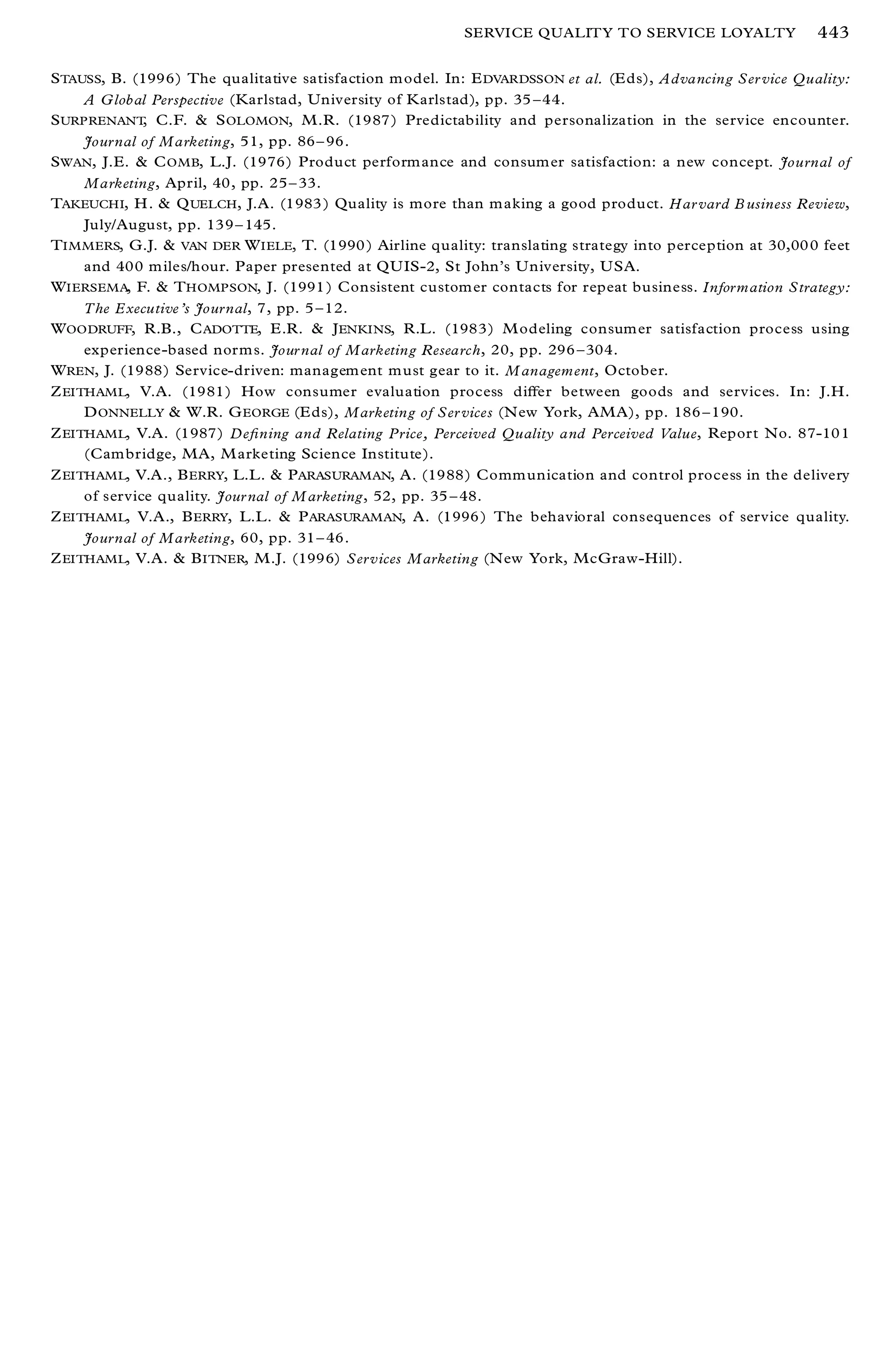 SERVICE QUALITY TO SERVICE LOYALTY                 443

S TAUSS, B. (1996) The qualitative satisfaction m odel. In: E DVARDSSON et al. (E ds), Advancing Ser vice Quality:
     A G lobal Perspective (Karlstad, University of Karlstad), pp. 35 ± 44.
S URPRENANT, C.F. & S OLOMON, M.R. (1987) Predictability and personalization in the service encounter.
     Journal of Marketing, 51, pp. 86 ± 96.
S WAN, J.E. & C OMB, L.J. (1976) Product perform ance and consum er satisfaction: a new concept. Journal of
     Marketing, April, 40, pp. 25 ± 33.
TAKEUCHI, H . & Q UELCH , J.A. (1983 ) Quality is more than m aking a good product. Har vard B usiness Review,
     July/August, pp. 139 ± 145.
T IMMERS, G.J. & VAN DER W IELE, T. (1990 ) Airline quality: translating strategy into perception at 30,00 0 feet
     and 400 m iles/hour. Paper presented at QU IS-2, St John’ s U niversity, U SA.
W IERSEMA, F. & T HOMPSON, J. (1991 ) Consistent custom er contacts for repeat business. Information Strategy:
     The Executive’s Journal, 7, pp. 5 ± 12.
W OODRUFF, R.B., C ADOTTE, E.R. & J ENKINS, R.L. (1983) M odeling consum er satisfaction process using
     experience-based norm s. Jour nal of Marketing Research, 20, pp. 296 ± 304.
W REN, J. (1988) Service-driven: managem ent m ust gear to it. M anagem ent, October.
Z EITHAML, V.A. (1981) How consumer evaluation process diþ er between goods and services. In: J.H.
     D ONNELLY & W.R. G EORGE (E ds), Marketing of Ser vices (N ew York, AMA), pp. 186 ± 190.
Z EITHAML, V.A. (1987) De® ning and Relating Price, Perceived Quality and Perceived Value, Report No. 87-10 1
     (Cam bridge, MA, M arketing Science Institute).
Z EITHAML, V.A., B ERRY, L.L. & P ARASURAMAN, A. (1988) Comm unication and control process in the delivery
     of service quality. Jour nal of M arketing, 52, pp. 35 ± 48.
Z EITHAML, V.A., B ERRY, L.L. & P ARASURAMAN, A. (1996 ) The behavioral consequences of service quality.
     Journal of Marketing, 60, pp. 31 ± 46.
Z EITHAML, V.A. & B ITNER, M.J. (1996) Services Marketing (N ew York, McGraw-Hill).
 