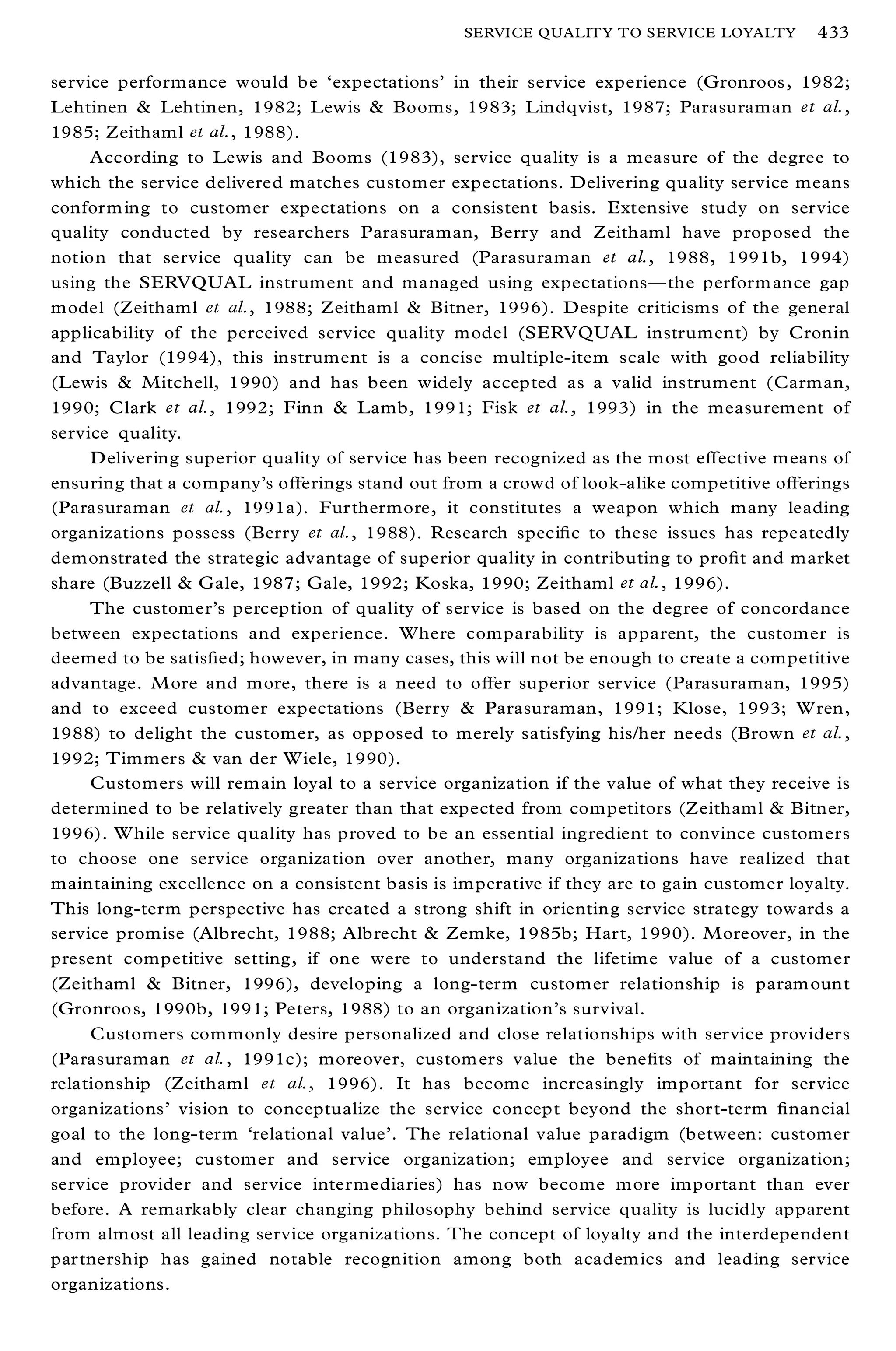 SERVICE QUALITY TO SERVICE LOYALTY         433

service performance would be `expectations’ in their service experience (Gronroos , 1982;
Lehtinen & Lehtinen, 1982; Lewis & Booms, 1983; Lindqvist, 1987; Parasuraman et al.,
1985; Zeithaml et al., 1988).
     According to Lewis and Booms (1983), service quality is a measure of the degree to
which the service delivered matches customer expectations. Delivering quality service means
conform ing to customer expectations on a consistent basis. Extensive study on service
quality conducted by researchers Parasuraman, Berry and Zeithaml have proposed the
notion that service quality can be measured (Parasuraman et al., 1988, 1991b, 1994)
using the SERVQUAL instrument and managed using expectationsÐ the perform ance gap
model (Zeithaml et al., 1988; Zeithaml & Bitner, 1996). Despite criticisms of the general
applicability of the perceived service quality model (SERVQUAL instrument) by Cronin
and Taylor (1994), this instrument is a concise multiple-item scale with good reliability
(Lewis & Mitchell, 1990) and has been widely accepted as a valid instrument (Carman,
1990; Clark et al., 1992; Finn & Lamb, 1991; Fisk et al., 1993) in the measurement of
service quality.
     D elivering superior quality of service has been recognized as the most eþ ective means of
ensuring that a company’s oþ erings stand out from a crowd of look-alike competitive oþ erings
(Parasuraman et al., 1991a). Furthermore, it constitutes a weapon which many leading
organizations possess (Berry et al., 1988). Research speci® c to these issues has repeatedly
demonstrated the strategic advantage of superior quality in contributing to pro® t and market
share (Buzzell & Gale, 1987; Gale, 1992; Koska, 1990; Zeithaml et al., 1996).
     The customer’s perception of quality of service is based on the degree of concordance
between expectations and experience. Where comparability is apparent, the customer is
deemed to be satis® ed; however, in many cases, this will not be enough to create a competitive
advantage. M ore and more, there is a need to oþ er superior service (Parasuraman, 1995)
and to exceed customer expectations (Berry & Parasuraman, 1991; Klose, 1993; W ren,
1988) to delight the customer, as opposed to merely satisfying his/her needs (Brown et al.,
1992; Timmers & van der Wiele, 1990).
     Customers will remain loyal to a service organization if the value of what they receive is
determined to be relatively greater than that expected from competitors (Zeithaml & Bitner,
1996). W hile service quality has proved to be an essential ingredient to convince customers
to choose one service organization over another, many organizations have realized that
maintaining excellence on a consistent basis is imperative if they are to gain customer loyalty.
This long-term perspective has created a strong shift in orienting service strategy towards a
service promise (Albrecht, 1988; Albrecht & Zemke, 1985b; Hart, 1990). M oreover, in the
present competitive setting, if one were to understand the lifetime value of a customer
(Zeithaml & Bitner, 1996), developing a long-term customer relationship is param ount
(Gronroo s, 1990b, 1991; Peters, 1988) to an organization’ s survival.
     Customers commonly desire personalized and close relationships with service providers
(Parasuraman et al., 1991c); moreover, custom ers value the bene® ts of maintaining the
relationship (Zeithaml et al., 1996). It has become increasingly important for service
organizations’ vision to conceptualize the service concept beyond the short-term ® nancial
goal to the long-term `relational value’ . The relational value paradigm (between: customer
and employee; customer and service organization; employee and service organization;
service provider and service intermediaries) has now become more important than ever
before. A remarkably clear changing philosophy behind service quality is lucidly apparent
from almost all leading service organizations. The concept of loyalty and the interdependent
partnership has gained notable recognition among both academics and leading service
organizations.
 
