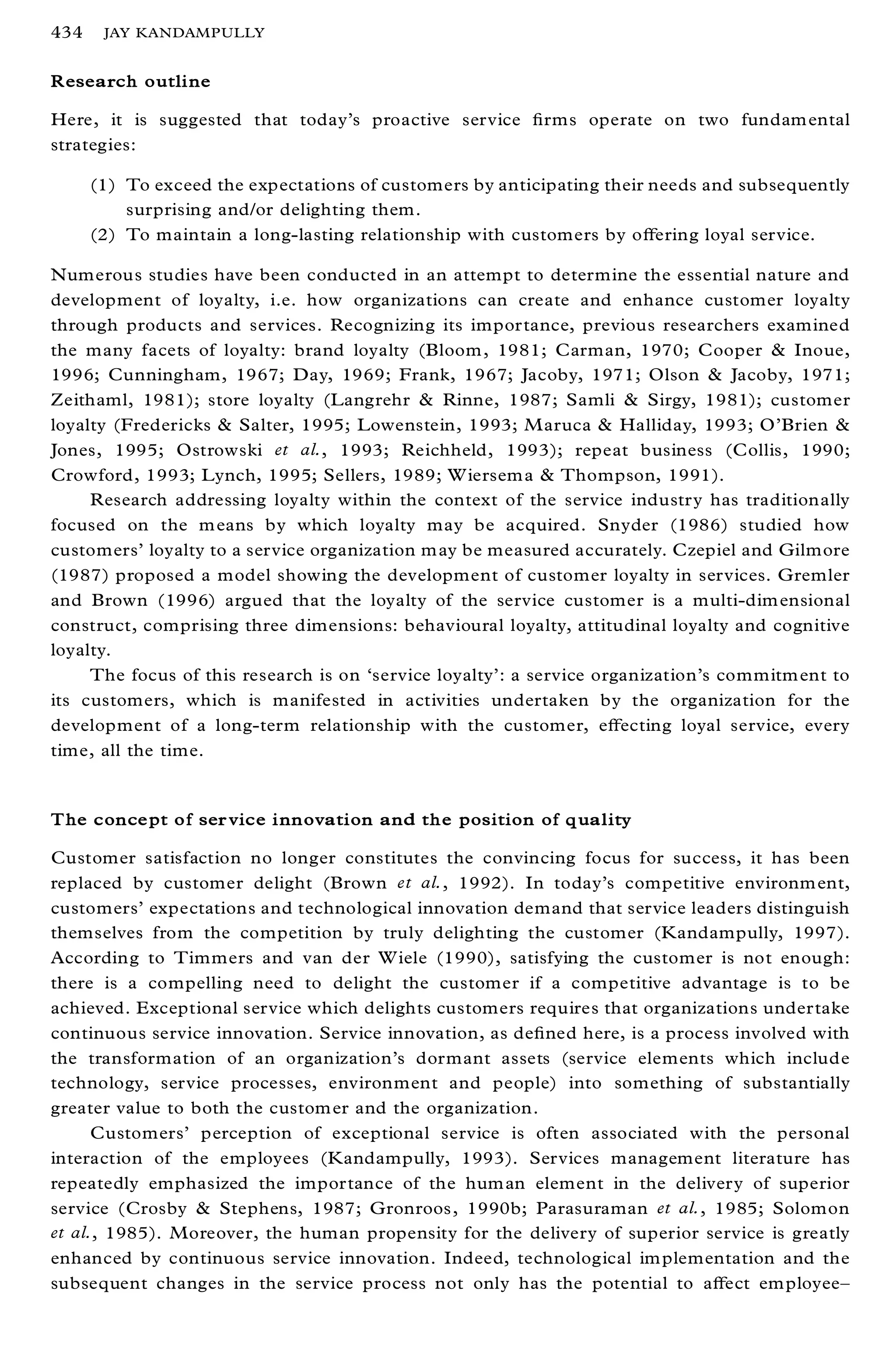 434    JAY KANDAMPULLY


Research outline

Here, it is suggested that today’s proactive service ® rms operate on two fundam ental
strategies:

      (1) To exceed the expectations of customers by anticipating their needs and subsequently
          surprising and/or delighting them.
      (2) To maintain a long-lasting relationship with customers by oþ ering loyal service.

Numerous studies have been conducted in an attempt to determine the essential nature and
development of loyalty, i.e. how organizations can create and enhance customer loyalty
through products and services. Recognizing its importance, previous researchers examined
the many facets of loyalty: brand loyalty (Bloom , 1981; Carman, 1970; Cooper & Inoue,
1996; Cunningham, 1967; Day, 1969; Frank, 1967; Jacoby, 1971; Olson & Jacoby, 1971;
Zeithaml, 1981); store loyalty (Langrehr & Rinne, 1987; Samli & Sirgy, 1981); customer
loyalty (Fredericks & Salter, 1995; Lowenstein, 1993; M aruca & Halliday, 1993; O’ Brien &
Jones, 1995; Ostrowski et al., 1993; Reichheld, 1993); repeat business (Collis, 1990;
Crowford, 1993; Lynch, 1995; Sellers, 1989; W iersem a & Thompson, 1991).
     Research addressing loyalty within the context of the service industry has traditionally
focused on the m eans by which loyalty may be acquired. Snyder (1986) studied how
customers’ loyalty to a service organization m ay be measured accurately. Czepiel and Gilmore
(1987) proposed a model showing the development of customer loyalty in services. Gremler
and Brown (1996) argued that the loyalty of the service customer is a multi-dim ensional
construct, comprising three dimensions: behavioural loyalty, attitudinal loyalty and cognitive
loyalty.
     The focus of this research is on `service loyalty’ : a service organization’s commitm ent to
its customers, which is manifested in activities undertaken by the organization for the
development of a long-term relationship with the customer, eþ ecting loyal service, every
time, all the time.


The concept of ser vice innovation and the position of quality

Customer satisfaction no longer constitutes the convincing focus for success, it has been
replaced by customer delight (Brown et al., 1992). In today’s competitive environm ent,
customers’ expectations and technological innovation demand that service leaders distinguish
themselves from the competition by truly delighting the customer (Kandampully, 1997).
According to Timmers and van der W iele (1990), satisfying the customer is not enough:
there is a compelling need to delight the customer if a competitive advantage is to be
achieved. Exceptional service which delights customers requires that organizations undertake
continuous service innovation. Service innovation, as de® ned here, is a process involved with
the transformation of an organization’s dormant assets (service elements which include
technology, service processes, environment and people) into something of substantially
greater value to both the custom er and the organization.
      Customers’ perception of exceptional service is often associated with the personal
interaction of the employees (Kandampully, 1993). Services management literature has
repeatedly emphasized the importance of the hum an element in the delivery of superior
service (Crosby & Stephens, 1987; Gronroos , 1990b; Parasuraman et al., 1985; Solomon
et al., 1985). Moreover, the human propensity for the delivery of superior service is greatly
enhanced by continuous service innovation. Indeed, technological im plementation and the
subsequent changes in the service process not only has the potential to aþ ect em ployee±
 
