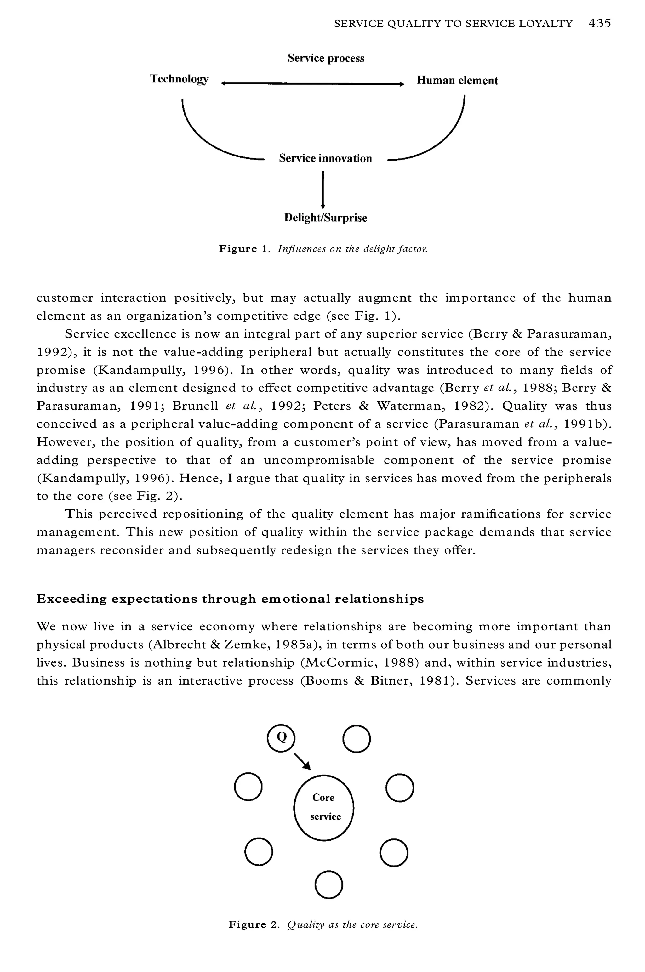 SERVICE QUALITY TO SERVICE LOYALTY   435




                             Figure 1. In¯ uences on the delight factor.



customer interaction positively, but may actually augment the importance of the human
element as an organization’s competitive edge (see Fig. 1).
     Service excellence is now an integral part of any superior service (Berry & Parasuraman,
1992), it is not the value-adding peripheral but actually constitutes the core of the service
promise (Kandampully, 1996). In other words, quality was introduced to many ® elds of
industry as an elem ent designed to eþ ect competitive advantage (Berry et al., 1988; Berry &
Parasuraman, 1991; Brunell et al., 1992; Peters & Waterman, 1982). Quality was thus
conceived as a peripheral value-adding com ponent of a service (Parasuraman et al., 1991b).
However, the position of quality, from a customer’s point of view, has moved from a value-
adding perspective to that of an uncompromisable component of the service promise
(Kandampully, 1996). Hence, I argue that quality in services has moved from the peripherals
to the core (see Fig. 2).
     This perceived repositioning of the quality element has major rami® cations for service
management. This new position of quality within the service package demands that service
managers reconsider and subsequently redesign the services they oþ er.


Exceeding expectations through em otional relationships

We now live in a service economy where relationships are becoming more important than
physical products (Albrecht & Zemke, 1985a), in terms of both our business and our personal
lives. Business is nothing but relationship (M cCormic, 1988) and, within service industries,
this relationship is an interactive process (Booms & Bitner, 1981). Services are commonly




                               Figure 2. Q uality as the core ser vice.
 