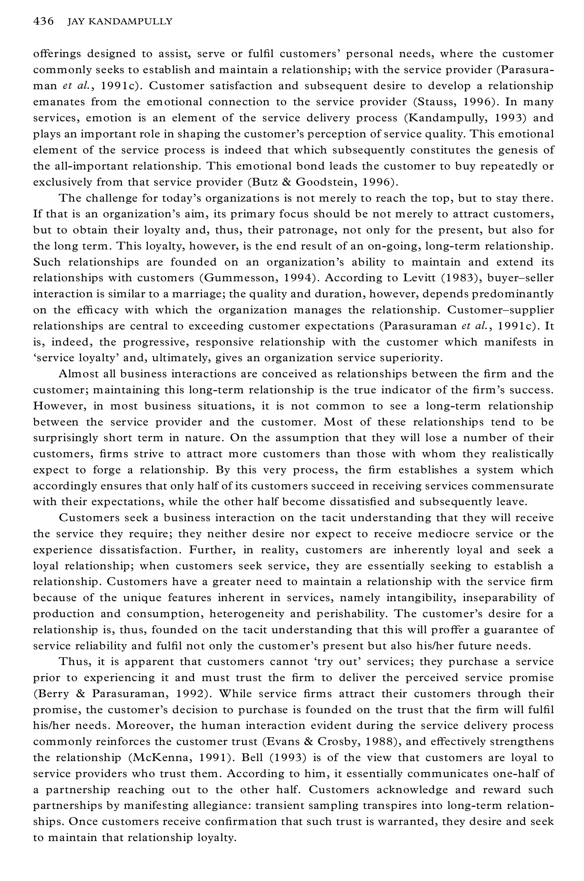 436   JAY KANDAMPULLY


oþ erings designed to assist, serve or ful® l customers’ personal needs, where the customer
commonly seeks to establish and maintain a relationship; with the service provider (Parasura-
man et al., 1991c). Customer satisfaction and subsequent desire to develop a relationship
emanates from the em otional connection to the service provider (Stauss, 1996). In many
services, emotion is an element of the service delivery process (Kandampully, 1993) and
plays an important role in shaping the customer’s perception of service quality. This emotional
element of the service process is indeed that which subsequently constitutes the genesis of
the all-important relationship. This emotional bond leads the customer to buy repeatedly or
exclusively from that service provider (Butz & Goodstein, 1996).
     The challenge for today’ s organizations is not merely to reach the top, but to stay there.
If that is an organization’ s aim, its primary focus should be not m erely to attract customers,
but to obtain their loyalty and, thus, their patronage, not only for the present, but also for
the long term. This loyalty, however, is the end result of an on-going, long-term relationship.
Such relationships are founded on an organization’s ability to maintain and extend its
relationships with customers (Gummesson, 1994). According to Levitt (1983), buyer± seller
interaction is similar to a marriage; the quality and duration, however, depends predominantly
on the eý cacy with which the organization manages the relationship. Customer± supplier
relationships are central to exceeding customer expectations (Parasuraman et al., 1991c). It
is, indeed, the progressive, responsive relationship with the customer which manifests in
`service loyalty’ and, ultimately, gives an organization service superiority.
     Almost all business interactions are conceived as relationships between the ® rm and the
customer; m aintaining this long-term relationship is the true indicator of the ® rm’s success.
However, in most business situations, it is not common to see a long-term relationship
between the service provider and the customer. M ost of these relationships tend to be
surprisingly short term in nature. On the assumption that they will lose a number of their
customers, ® rms strive to attract more customers than those with whom they realistically
expect to forge a relationship. By this very process, the ® rm establishes a system which
accordingly ensures that only half of its customers succeed in receiving services commensurate
with their expectations, while the other half become dissatis® ed and subsequently leave.
     Customers seek a business interaction on the tacit understanding that they will receive
the service they require; they neither desire nor expect to receive mediocre service or the
experience dissatisfaction. Further, in reality, customers are inherently loyal and seek a
loyal relationship; when customers seek service, they are essentially seeking to establish a
relationship. Customers have a greater need to maintain a relationship with the service ® rm
because of the unique features inherent in services, namely intangibility, inseparability of
production and consumption, heterogeneity and perishability. The customer’s desire for a
relationship is, thus, founded on the tacit understanding that this will proþ er a guarantee of
service reliability and ful® l not only the custom er’s present but also his/her future needs.
     Thus, it is apparent that customers cannot `try out’ services; they purchase a service
prior to experiencing it and must trust the ® rm to deliver the perceived service promise
(Berry & Parasuram an, 1992). W hile service ® rms attract their customers through their
promise, the customer’s decision to purchase is founded on the trust that the ® rm will ful® l
his/her needs. Moreover, the human interaction evident during the service delivery process
commonly reinforces the customer trust (Evans & Crosby, 1988), and eþ ectively strengthens
the relationship (M cKenna, 1991). Bell (1993) is of the view that customers are loyal to
service providers who trust them. According to him, it essentially communicates one-half of
a partnership reaching out to the other half. Customers acknowledge and reward such
partnerships by manifesting allegiance: transient sampling transpires into long-term relation-
ships. Once customers receive con® rmation that such trust is warranted, they desire and seek
to maintain that relationship loyalty.
 