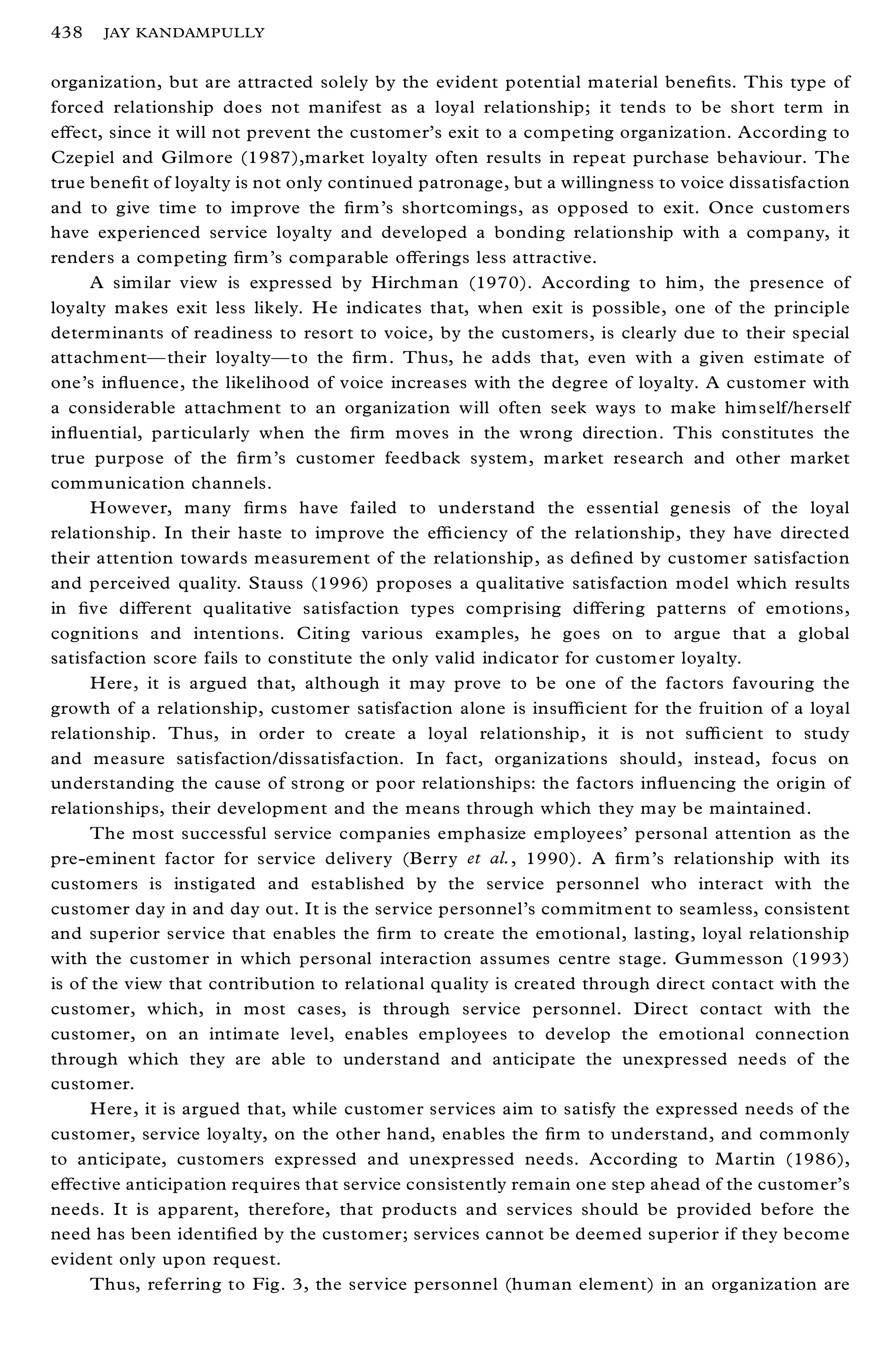 438   JAY KANDAMPULLY


organization, but are attracted solely by the evident potential material bene® ts. This type of
forced relationship does not manifest as a loyal relationship; it tends to be short term in
eþ ect, since it will not prevent the customer’ s exit to a competing organization. According to
Czepiel and Gilmore (1987),market loyalty often results in repeat purchase behaviour. The
true bene® t of loyalty is not only continued patronage, but a willingness to voice dissatisfaction
and to give time to improve the ® rm’s shortcomings, as opposed to exit. Once custom ers
have experienced service loyalty and developed a bonding relationship with a company, it
renders a competing ® rm’s comparable oþ erings less attractive.
      A sim ilar view is expressed by Hirchman (1970). According to him, the presence of
loyalty makes exit less likely. He indicates that, when exit is possible, one of the principle
determinants of readiness to resort to voice, by the customers, is clearly due to their special
attachmentÐ their loyaltyÐ to the ® rm. Thus, he adds that, even with a given estimate of
one’s in¯ uence, the likelihood of voice increases with the degree of loyalty. A customer with
a considerable attachment to an organization will often seek ways to make him self/herself
in¯ uential, particularly when the ® rm moves in the wrong direction. This constitutes the
true purpose of the ® rm’s customer feedback system, m arket research and other market
communication channels.
      However, many ® rms have failed to understand the essential genesis of the loyal
relationship. In their haste to improve the eý ciency of the relationship, they have directed
their attention towards measurement of the relationship, as de® ned by customer satisfaction
and perceived quality. Stauss (1996) proposes a qualitative satisfaction model which results
in ® ve diþ erent qualitative satisfaction types comprising diþ ering patterns of emotions,
cognitions and intentions. Citing various examples, he goes on to argue that a global
satisfaction score fails to constitute the only valid indicator for custom er loyalty.
      Here, it is argued that, although it may prove to be one of the factors favouring the
growth of a relationship, customer satisfaction alone is insuý cient for the fruition of a loyal
relationship. Thus, in order to create a loyal relationship, it is not suý cient to study
and measure satisfaction/dissatisfaction. In fact, organizations should, instead, focus on
understanding the cause of strong or poor relationships: the factors in¯ uencing the origin of
relationships, their development and the means through which they may be maintained.
      The most successful service companies emphasize employees’ personal attention as the
pre-eminent factor for service delivery (Berry et al., 1990). A ® rm’s relationship with its
customers is instigated and established by the service personnel who interact with the
customer day in and day out. It is the service personnel’s commitm ent to seamless, consistent
and superior service that enables the ® rm to create the emotional, lasting, loyal relationship
with the customer in which personal interaction assumes centre stage. Gummesson (1993)
is of the view that contribution to relational quality is created through direct contact with the
customer, which, in most cases, is through service personnel. Direct contact with the
customer, on an intimate level, enables employees to develop the emotional connection
through which they are able to understand and anticipate the unexpressed needs of the
customer.
      Here, it is argued that, while customer services aim to satisfy the expressed needs of the
customer, service loyalty, on the other hand, enables the ® rm to understand, and commonly
to anticipate, customers expressed and unexpressed needs. According to M artin (1986),
eþ ective anticipation requires that service consistently remain one step ahead of the customer’ s
needs. It is apparent, therefore, that products and services should be provided before the
need has been identi® ed by the customer; services cannot be deemed superior if they become
evident only upon request.
      Thus, referring to Fig. 3, the service personnel (human element) in an organization are
 