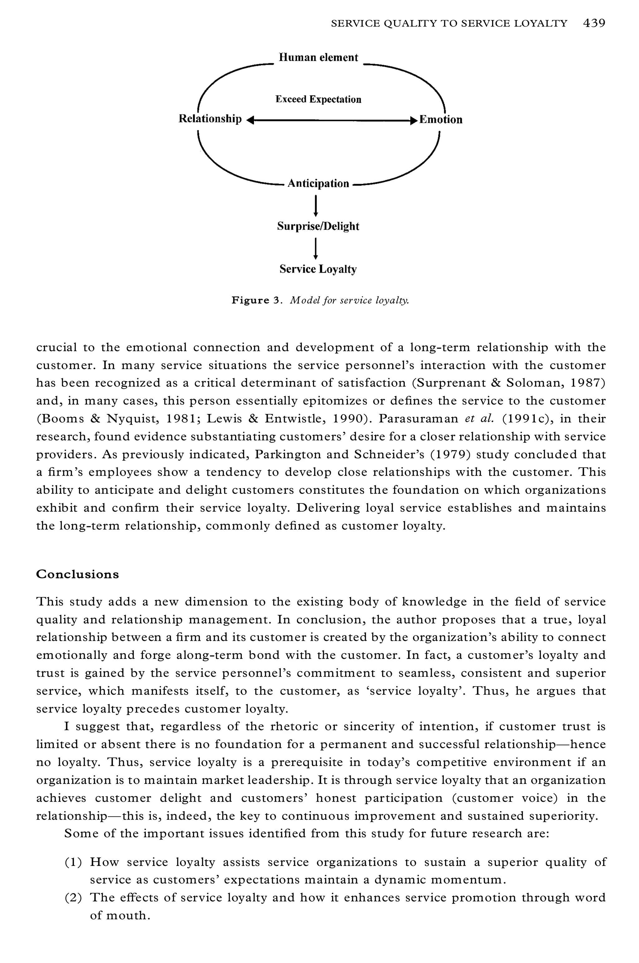 SERVICE QUALITY TO SERVICE LOYALTY      439




                                 Figure 3. Model for ser vice loyalty.



crucial to the em otional connection and development of a long-term relationship with the
customer. In many service situations the service personnel’ s interaction with the customer
has been recognized as a critical determinant of satisfaction (Surprenant & Soloman, 1987)
and, in many cases, this person essentially epitomizes or de® nes the service to the customer
(Boom s & Nyquist, 1981; Lewis & Entwistle, 1990). Parasuram an et al. (1991c), in their
research, found evidence substantiating customers’ desire for a closer relationship with service
providers. As previously indicated, Parkington and Schneider’s (1979) study concluded that
a ® rm’s employees show a tendency to develop close relationships with the customer. This
ability to anticipate and delight customers constitutes the foundation on which organizations
exhibit and con® rm their service loyalty. Delivering loyal service establishes and maintains
the long-term relationship, commonly de® ned as customer loyalty.


Conclusions

This study adds a new dimension to the existing body of knowledge in the ® eld of service
quality and relationship management. In conclusion, the author proposes that a true, loyal
relationship between a ® rm and its customer is created by the organization’s ability to connect
emotionally and forge along-term bond with the customer. In fact, a custom er’s loyalty and
trust is gained by the service personnel’s commitment to seamless, consistent and superior
service, which manifests itself, to the customer, as `service loyalty’ . Thus, he argues that
service loyalty precedes customer loyalty.
     I suggest that, regardless of the rhetoric or sincerity of intention, if customer trust is
limited or absent there is no foundation for a permanent and successful relationshipÐ hence
no loyalty. Thus, service loyalty is a prerequisite in today’ s competitive environment if an
organization is to maintain market leadership. It is through service loyalty that an organization
achieves customer delight and customers’ honest participation (custom er voice) in the
relationshipÐ this is, indeed, the key to continuous improvement and sustained superiority.
     Some of the important issues identi® ed from this study for future research are:

    (1) How service loyalty assists service organizations to sustain a superior quality of
        service as customers’ expectations maintain a dynamic momentum.
    (2) The eþ ects of service loyalty and how it enhances service promotion through word
        of mouth.
 
