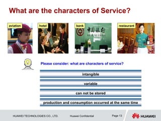 HUAWEI TECHNOLOGIES CO., LTD. Huawei Confidential Page 13
What are the characters of Service?
Please consider: what are characters of service?
intangible
aviation hotel bank restaurant
variable
can not be stored
production and consumption occurred at the same time
 