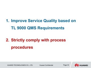 HUAWEI TECHNOLOGIES CO., LTD. Huawei Confidential Page 33
1. Improve Service Quality based on
TL 9000 QMS Requirements
2. Strictly comply with process
procedures
 