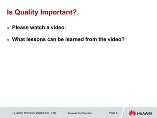 HUAWEI TECHNOLOGIES CO., LTD. Huawei Confidential Page 6
Is Quality Important?
 Please watch a video.
 What lessons can be learned from the video?
 