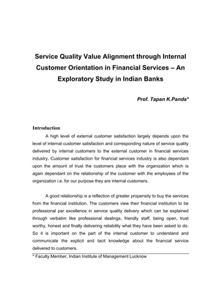 Service Quality Value Alignment through Internal
Customer Orientation in Financial Services – An
Exploratory Study in Indian Banks
Prof. Tapan K.Panda*
Introduction
A high level of external customer satisfaction largely depends upon the
level of internal customer satisfaction and corresponding nature of service quality
delivered by internal customers to the external customer in financial services
industry. Customer satisfaction for financial services industry is also dependant
upon the amount of trust the customers place with the organization which is
again dependant on the relationship of the customer with the employees of the
organization i.e. for our purpose they are internal customers.
A good relationship is a reflection of greater propensity to buy the services
from the financial institution. The customers view their financial institution to be
professional par excellence in service quality delivery which can be explained
through verbatim like professional dealings, friendly staff, being open, trust
worthy, honest and finally delivering reliability what they have been asked to do.
So it is important on the part of the internal customer to understand and
communicate the explicit and tacit knowledge about the financial service
delivered to customers.
* Faculty Member, Indian Institute of Management Lucknow
 