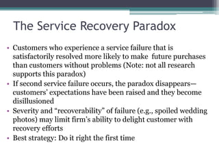 The Service Recovery Paradox
• Customers who experience a service failure that is
satisfactorily resolved more likely to make future purchases
than customers without problems (Note: not all research
supports this paradox)
• If second service failure occurs, the paradox disappears—
customers’ expectations have been raised and they become
disillusioned
• Severity and “recoverability” of failure (e.g., spoiled wedding
photos) may limit firm’s ability to delight customer with
recovery efforts
• Best strategy: Do it right the first time
 