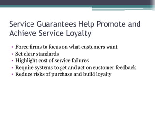 Service Guarantees Help Promote and
Achieve Service Loyalty
• Force firms to focus on what customers want
• Set clear standards
• Highlight cost of service failures
• Require systems to get and act on customer feedback
• Reduce risks of purchase and build loyalty
 