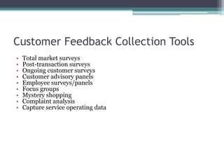Customer Feedback Collection Tools
• Total market surveys
• Post-transaction surveys
• Ongoing customer surveys
• Customer advisory panels
• Employee surveys/panels
• Focus groups
• Mystery shopping
• Complaint analysis
• Capture service operating data
 