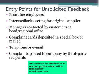 Entry Points for Unsolicited Feedback
• Frontline employees
• Intermediaries acting for original supplier
• Managers contacted by customers at
head/regional office
• Complaint cards deposited in special box or
mailed
• Telephone or e-mail
• Complaints passed to company by third-party
recipients
•Disseminate the information to
relevant parties to take action
Immediately
•Track over time
 