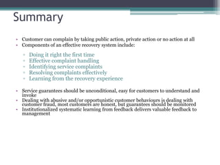 Summary
• Customer can complain by taking public action, private action or no action at all
• Components of an effective recovery system include:
▫ Doing it right the first time
▫ Effective complaint handling
▫ Identifying service complaints
▫ Resolving complaints effectively
▫ Learning from the recovery experience
• Service guarantees should be unconditional, easy for customers to understand and
invoke
• Dealing with abusive and/or opportunistic customer behaviours is dealing with
customer fraud, most customers are honest, but guarantees should be monitored
• Institutionalized systematic learning from feedback delivers valuable feedback to
management
 