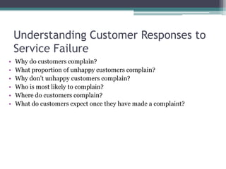 Understanding Customer Responses to
Service Failure
• Why do customers complain?
• What proportion of unhappy customers complain?
• Why don’t unhappy customers complain?
• Who is most likely to complain?
• Where do customers complain?
• What do customers expect once they have made a complaint?
 