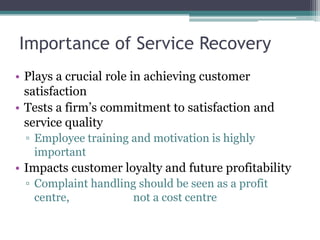 Importance of Service Recovery
• Plays a crucial role in achieving customer
satisfaction
• Tests a firm’s commitment to satisfaction and
service quality
▫ Employee training and motivation is highly
important
• Impacts customer loyalty and future profitability
▫ Complaint handling should be seen as a profit
centre, not a cost centre
 