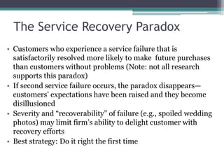 The Service Recovery Paradox
• Customers who experience a service failure that is
satisfactorily resolved more likely to make future purchases
than customers without problems (Note: not all research
supports this paradox)
• If second service failure occurs, the paradox disappears—
customers’ expectations have been raised and they become
disillusioned
• Severity and “recoverability” of failure (e.g., spoiled wedding
photos) may limit firm’s ability to delight customer with
recovery efforts
• Best strategy: Do it right the first time
 