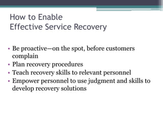 How to Enable
Effective Service Recovery
• Be proactive—on the spot, before customers
complain
• Plan recovery procedures
• Teach recovery skills to relevant personnel
• Empower personnel to use judgment and skills to
develop recovery solutions
 