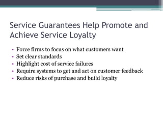 Service Guarantees Help Promote and
Achieve Service Loyalty
• Force firms to focus on what customers want
• Set clear standards
• Highlight cost of service failures
• Require systems to get and act on customer feedback
• Reduce risks of purchase and build loyalty
 