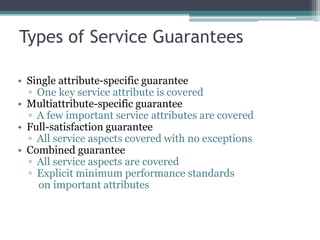 Types of Service Guarantees
• Single attribute-specific guarantee
▫ One key service attribute is covered
• Multiattribute-specific guarantee
▫ A few important service attributes are covered
• Full-satisfaction guarantee
▫ All service aspects covered with no exceptions
• Combined guarantee
▫ All service aspects are covered
▫ Explicit minimum performance standards
on important attributes
 