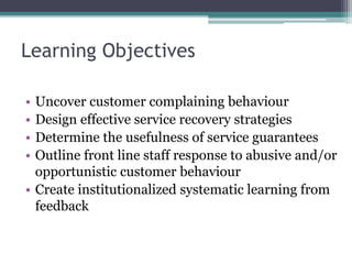 Learning Objectives
• Uncover customer complaining behaviour
• Design effective service recovery strategies
• Determine the usefulness of service guarantees
• Outline front line staff response to abusive and/or
opportunistic customer behaviour
• Create institutionalized systematic learning from
feedback
 