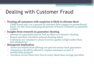 Dealing with Customer Fraud
• Treating all customers with suspicion is likely to alienate them
▫ TARP found only 1 to 2 percent of customer base engages in premeditated
fraud—so why treat remaining 98 percent of honest customers as potential
crooks?
• Insights from research on guarantee cheating
▫ Amount of a guarantee payout had no effect on customer cheating
▫ Repeat-purchase intention reduced cheating intent
▫ Customers are reluctant to cheat if service quality is high (rather than
just satisfactory)
• Managerial implication
▫ Firms can benefit from offering 100 percent money-back guarantees
▫ Guarantees should be offered to regular customers as part of
membership program
▫ Excellent service firms have less to worry about than average providers
 