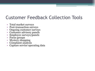 Customer Feedback Collection Tools
• Total market surveys
• Post-transaction surveys
• Ongoing customer surveys
• Customer advisory panels
• Employee surveys/panels
• Focus groups
• Mystery shopping
• Complaint analysis
• Capture service operating data
 