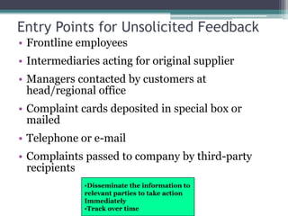 Entry Points for Unsolicited Feedback
• Frontline employees
• Intermediaries acting for original supplier
• Managers contacted by customers at
head/regional office
• Complaint cards deposited in special box or
mailed
• Telephone or e-mail
• Complaints passed to company by third-party
recipients
•Disseminate the information to
relevant parties to take action
Immediately
•Track over time
 