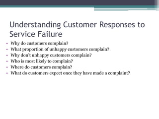 Understanding Customer Responses to
Service Failure
• Why do customers complain?
• What proportion of unhappy customers complain?
• Why don’t unhappy customers complain?
• Who is most likely to complain?
• Where do customers complain?
• What do customers expect once they have made a complaint?
 