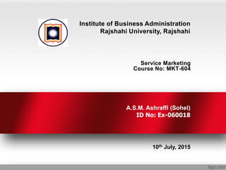 Service Marketing
Course No: MKT-604
10th July, 2015
Institute of Business Administration
Rajshahi University, Rajshahi
A.S.M. Ashraffi (Sohel)
ID No: Ex-060018
 