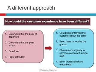 A different approach

How could the customer experience have been different?



1. Ground staff at the point of                       1. Could have informed the
   departure                                             customer about the delay

2. Ground staff at the point                          2. Been there to receive the
   arrival                                               guests

3. Bus driver                                         3. Shown more urgency in
                                                         communicating with airline
4. Flight attendant                                      staff

                                                      4. Been professional and
                                                         empathetic

                                  © Sudeshna Chatterjee
 