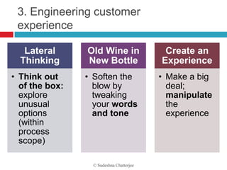 3. Engineering customer
 experience

   Lateral      Old Wine in               Create an
  Thinking      New Bottle               Experience
• Think out     • Soften the             • Make a big
  of the box:     blow by                  deal;
  explore         tweaking                 manipulate
  unusual         your words               the
  options         and tone                 experience
  (within
  process
  scope)

                 © Sudeshna Chatterjee
 