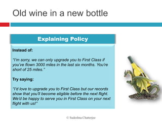 Old wine in a new bottle

              Explaining Policy

Instead of:

‘‘I’m sorry, we can only upgrade you to First Class if
you’ve flown 3000 miles in the last six months. You’re
short of 25 miles.’’

Try saying:

‘‘I’d love to upgrade you to First Class but our records
show that you’ll become eligible before the next flight.
We’d be happy to serve you in First Class on your next
flight with us!’’


                              © Sudeshna Chatterjee
 