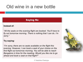 Old wine in a new bottle

                         Saying No

Instead of:

‘‘All the seats on the evening flight are booked. You’ll have to
fly out tomorrow morning. There is nothing that I can do. I’m
sorry.’’

Try saying:

‘‘I’m sorry, there are no seats available on the flight this
evening. However, I can book a seat of your choice on the
first flight out tomorrow morning. You will be able to reach
Bangalore in time for the meeting. Would you like me to go
ahead and book a seat on that flight?’’

                                   © Sudeshna Chatterjee
 