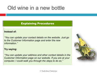 Old wine in a new bottle

               Explaining Procedures

Instead of:

‘‘You can update your contact details on the website. Just go
to the Customer Information page and enter the new
information.’’

Try saying:

‘‘You can update your address and other contact details in the
Customer Information page on our website. If you are at your
computer, I could walk you through the steps to do so.’’



                                 © Sudeshna Chatterjee
 